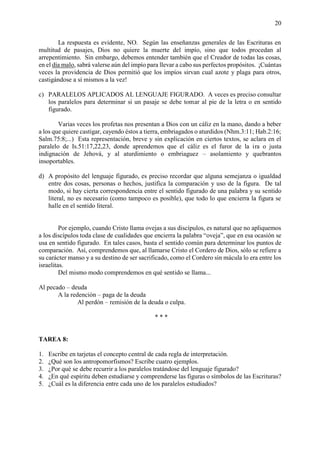 20
La respuesta es evidente, NO. Según las enseñanzas generales de las Escrituras en
multitud de pasajes, Dios no quiere la muerte del impío, sino que todos procedan al
arrepentimiento. Sin embargo, debemos entender también que el Creador de todas las cosas,
en el día malo, sabrá valerse aún del impío para llevar a cabo sus perfectos propósitos. ¡Cuántas
veces la providencia de Dios permitió que los impíos sirvan cual azote y plaga para otros,
castigándose a sí mismos a la vez!
c) PARALELOS APLICADOS AL LENGUAJE FIGURADO. A veces es preciso consultar
los paralelos para determinar si un pasaje se debe tomar al pie de la letra o en sentido
figurado.
Varias veces los profetas nos presentan a Dios con un cáliz en la mano, dando a beber
a los que quiere castigar, cayendo éstos a tierra, embriagados o aturdidos (Nhm.3:11; Hab.2:16;
Salm.75:8;...) Esta representación, breve y sin explicación en ciertos textos, se aclara en el
paralelo de Is.51:17,22,23, donde aprendemos que el cáliz es el furor de la ira o justa
indignación de Jehová, y al aturdimiento o embriaguez – asolamiento y quebrantos
insoportables.
d) A propósito del lenguaje figurado, es preciso recordar que alguna semejanza o igualdad
entre dos cosas, personas o hechos, justifica la comparación y uso de la figura. De tal
modo, si hay cierta correspondencia entre el sentido figurado de una palabra y su sentido
literal, no es necesario (como tampoco es posible), que todo lo que encierra la figura se
halle en el sentido literal.
Por ejemplo, cuando Cristo llama ovejas a sus discípulos, es natural que no apliquemos
a los discípulos toda clase de cualidades que encierra la palabra “oveja”, que en esa ocasión se
usa en sentido figurado. En tales casos, basta el sentido común para determinar los puntos de
comparación. Así, comprendemos que, al llamarse Cristo el Cordero de Dios, sólo se refiere a
su carácter manso y a su destino de ser sacrificado, como el Cordero sin mácula lo era entre los
israelitas.
Del mismo modo comprendemos en qué sentido se llama...
Al pecado – deuda
A la redención – paga de la deuda
Al perdón – remisión de la deuda o culpa.
* * *
TAREA 8:
1. Escribe en tarjetas el concepto central de cada regla de interpretación.
2. ¿Qué son los antropomorfismos? Escribe cuatro ejemplos.
3. ¿Por qué se debe recurrir a los paralelos tratándose del lenguaje figurado?
4. ¿En qué espíritu deben estudiarse y comprenderse las figuras o símbolos de las Escrituras?
5. ¿Cuál es la diferencia entre cada uno de los paralelos estudiados?
 