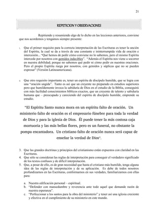 21
REPETICION Y OBSERVACIONES
Repitiendo y resumiendo algo de lo dicho en las lecciones anteriores, conviene
que nos acordemos y tengamos siempre presente:
1. Que el primer requisito para la correcta interpretación de las Escrituras es tener la unción
del Espíritu, la cual se da a través de una constante e ininterrumpida vida de oración e
intercesión... “Qué hemos de pedir cómo conviene no lo sabemos, pero el mismo Espíritu
intercede por nosotros con gemidos indecibles”. “Además el Espíritu nos viene a socorrer
en nuestra debilidad; porque no sabemos qué pedir ni cómo pedir en nuestras oraciones.
Pero el propio Espíritu ruega por nosotros, con gemidos y súplicas que no se pueden
expresar” (Versión Latinoamericana).
2. Que otro requisito importante es, tener un espíritu de discípulo humilde, que se logra con
una “oración ungida”. Tanto es así que un creyente no preparado en estudios superiores
pero que humildemente invoca la sabiduría de Dios en el estudio de la Biblia, conseguirá
con más facilidad conocimientos bíblicos exactos, que un creyente de talento y sabiduría
humana que – preocupado y careciendo del espíritu de discípulo humilde, emprende su
estudio.
“El Espíritu Santo nunca mora en un espíritu falto de oración. Un
ministerio falto de oración es el empresario fúnebre para toda la verdad
de Dios y para la iglesia de Dios. Él puede tener la más costosa caja
mortuoria y las más bellas flores, pero es un funeral, no obstante la
pompa encantadora. Un cristiano falto de oración nunca será capaz de
enseñar la verdad de Dios”.
3. Que las grandes doctrinas y principios del cristianismo están expuestos con claridad en las
Escrituras.
4. Que sólo se consideran las reglas de interpretación para conseguir el verdadero significado
de los textos confusos y de difícil interpretación.
5. Que, a pesar de ello, es de gran necesidad que hasta el cristiano más humilde, tenga alguna
idea de las reglas de interpretación y de su aplicación. Es debe de todos nosotros
profundizarnos en las Escrituras, conformarnos en sus verdades, familiarizarnos con ellas
para:
a. Nuestra edificación personal – espiritual.
b. “Defender con mansedumbre y reverencia ante todo aquel que demande razón de
nuestra esperanza”.
c. “Perfeccionar a los santos para la obra del ministerio” y tener así una iglesia creciente
y efectiva en el cumplimiento de su ministerio en este mundo.
 