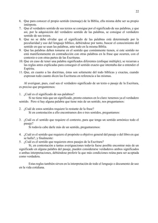 22
6. Que para conocer el propio sentido (mensaje) de la Biblia, ella misma debe ser su propio
intérprete.
7. Que el verdadero sentido de sus textos se consigue por el significado de sus palabras, y que
así, por la adquisición del verdadero sentido de las palabras, se consigue el verdadero
sentido de sus textos.
8. Que no se debe olvidar que el significado de las palabras está determinado por la
peculiaridad y uso del lenguaje bíblico, debiéndose por tanto, buscar el conocimiento del
sentido en que se usan las palabras, ante todo en la misma Biblia.
9. Que las palabras deben tomarse en el sentido que comúnmente tienen, si este sentido no
está manifiestamente en contradicción con otras palabras en la frase que ocurren, con el
contexto o con otras partes de las Escrituras.
10. Que en caso de tener una palabra significados diferentes (enfoque múltiple), se recurran a
las reglas antes explicadas para conseguir el sentido exacto que intentaba dar a entender el
Espíritu.
11. Que, en cuanto a las doctrinas, éstas son solamente del todo bíblicas y exactas, cuando
expresan todo cuanto dicen las Escrituras en referencia a las mismas.
Al averiguar, pues, cual sea el verdadero significado de un texto o pasaje de la Escritura,
es preciso que preguntemos:
1. ¿Cuál es el significado de sus palabras?
Si no tiene más que un significado, pronto estamos en lo claro: tenemos ya el verdadero
sentido. Pero si hay alguna palabra que tiene más de un sentido, nos preguntamos:
2. ¿Cuál de estos sentidos requiere lo restante de la frase?
Si en contestación a ello encontramos dos o tres sentidos, preguntamos:
3. ¿Cuál es el sentido que requiere el contexto, para que tenga un sentido armónico todo el
pasaje?
Si todavía cabe darle más de un sentido, preguntaremos:
4. ¿Cuál es el sentido que requiere el propósito u objetivo general del pasaje o del libro en que
se halla?, y finalmente:
5. ¿Cuál es el sentido que requieren otros pasajes de la Escritura?
Si, en contestación a tantas averiguaciones todavía fuese posible encontrar más de un
significado en alguna palabra del pasaje, pueden considerarse verdaderos ambos significados
o ambas interpretaciones, debiéndose preferir la que más condiciones reúna para ser aceptada
como verdadera.
Estas reglas también sirven en la interpretación de todo el lenguaje o documento de uso
en la vida cotidiana.
 