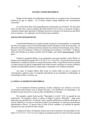 23
USO DEL FONDO HISTORICO:
Ningún escrito puede ser interpretado objetivamente si se separa de las circunstancias
históricas en que se originó. Ya lo hemos notado cuando hablamos del “acercamiento
contextual”.
La revelación de Dios está inseparablemente entrelazada con la historia. Por ello, para
tener una idea más o menos completa del fondo histórico de un texto, es necesario recoger y
comparar cuantos datos permitan al intérprete acercarse al máximo a la situación en que dicho
texto se enmarca. Los siguientes son los factores para considerar:
LOS DATOS GEOGRAFICOS:
Considerada Palestina en su conjunto desde el punto de vista geográfico, se comprende
que Dios la escogiera como la Tierra Prometida de Israel, llamada a ser luz de las naciones. Su
ubicación estratégica, constituía una franja vital para la comunicación de Europa, Asia y África.
De paso, esto nos enseña que el Señor es el Estratega por excelencia, y Su Pueblo – la Iglesia,
debe estar ubicada en un lugar accesible, fácil de llegar y por donde necesariamente se debe
pasar.
Estudiar la geografía bíblica es tan importante como para entender ¿cómo Moisés se
dirigía a una multitud tan grande? Dt.11:29,30; 27:12, 13; Jos.8:33. El caso de la lectura de las
bendiciones y maldiciones desde los montes de Gerizim y Ebal. El que Moisés fuera escuchado
se explica porque el espacio comprendido entre ambos montes constituye un enorme anfiteatro
natural con propiedades acústicas excepcionales, semejantes a los modernos parlantes.
Así, pues, el exegeta bíblico debe tomar en cuenta (cada vez que lo requiera la
circunstancia), aspectos como: la orografía (descripción de las montañas), la hidrografía, la
climatología, la flora y la fauna, etc.
LA EPOCA O MOMENTO HISTORICO:
Las circunstancias históricas (políticas, sociales, religiosas, etc), relativas a un texto,
nos permiten aproximarnos más al mundo del autor, a los problemas, las inquietudes y las
perspectivas que tenía ante sí y que en parte configuraban su mensaje.
Por ejemplo, cuando Amós escribe: “Buscadme y viviréis” (5:4), va seguido de una
exhortación: “No busquéis a Betel, ni entréis en Gilgal, ni paséis a Beerseba”. ¿Qué razón
había para esta prohibición? En días de Amós, aquellas poblaciones se habían convertido en
centros idolátricos a los que los israelitas acudían con entusiasmo, en tanto que deslealmente
abandonaban a Jehová. La opción entre el culto al Dios verdadero y la idolatría de aquellos
santuarios era una cuestión de vida o muerte.
Cuando en el Nuevo Testamento leemos acerca de la sumisión a las autoridades civiles
(Rom.13:1-6; Ti.3:1; 1.P.2:13), en la exégesis no podemos perder de vista el elevado concepto
 
