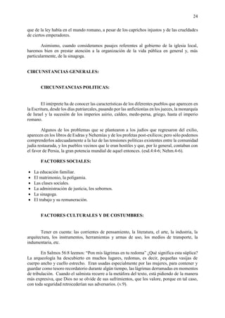 24
que de la ley había en el mundo romano, a pesar de los caprichos injustos y de las crueldades
de ciertos emperadores.
Asimismo, cuando consideramos pasajes referentes al gobierno de la iglesia local,
haremos bien en prestar atención a la organización de la vida pública en general y, más
particularmente, de la sinagoga.
CIRCUNSTANCIAS GENERALES:
CIRCUNSTANCIAS POLITICAS:
El intérprete ha de conocer las características de los diferentes pueblos que aparecen en
la Escritura, desde los días patriarcales, pasando por las anfictionías en los jueces, la monarquía
de Israel y la sucesión de los imperios asirio, caldeo, medo-persa, griego, hasta el imperio
romano.
Algunos de los problemas que se plantearon a los judíos que regresaron del exilio,
aparecen en los libros de Esdras y Nehemías y de los profetas post-exílicos; pero sólo podemos
comprenderlos adecuadamente a la luz de las tensiones políticas existentes entre la comunidad
judía restaurada, y los pueblos vecinos que le eran hostiles y que, por lo general, contaban con
el favor de Persia, la gran potencia mundial de aquel entonces. (esd.4:4-6; Nehm.4-6).
FACTORES SOCIALES:
• La educación familiar.
• El matrimonio, la poligamia.
• Las clases sociales.
• La administración de justicia, los sobornos.
• La sinagoga.
• El trabajo y su remuneración.
FACTORES CULTURALES Y DE COSTUMBRES:
Tener en cuenta: las corrientes de pensamiento, la literatura, el arte, la industria, la
arquitectura, los instrumentos, herramientas y armas de uso, los medios de transporte, la
indumentaria, etc.
En Salmos 56:8 leemos: “Pon mis lágrimas en tu redoma” ¿Qué significa esta súplica?
La arqueología ha descubierto en muchos lugares, redomas, es decir, pequeñas vasijas de
cuerpo ancho y cuello estrecho. Eran usadas especialmente por las mujeres, para contener y
guardar como tesoro recordatorio durante algún tiempo, las lágrimas derramadas en momentos
de tribulación. Cuando el salmista recurre a la metáfora del texto, está pidiendo de la manera
más expresiva, que Dios no se olvide de sus sufrimientos, que los valore, porque en tal caso,
con toda seguridad retrocederían sus adversarios. (v.9).
 