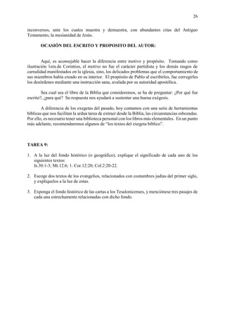 26
inconversos, ante los cuales muestra y demuestra, con abundantes citas del Antiguo
Testamento, la mesianidad de Jesús.
OCASIÓN DEL ESCRITO Y PROPOSITO DEL AUTOR:
Aquí, es aconsejable hacer la diferencia entre motivo y propósito. Tomando como
ilustración 1era.de Corintios, el motivo no fue el carácter partidista y los demás rasgos de
carnalidad manifestados en la iglesia, sino, los delicados problemas que el comportamiento de
sus miembros había creado en su interior. El propósito de Pablo al escribirles, fue corregirles
los desórdenes mediante una instrucción sana, avalada por su autoridad apostólica.
Sea cual sea el libro de la Biblia que consideremos, se ha de preguntar: ¿Por qué fue
escrito?, ¿para qué? Su respuesta nos ayudará a sustentar una buena exégesis.
A diferencia de los exegetas del pasado, hoy contamos con una serie de herramientas
bíblicas que nos facilitan la ardua tarea de extraer desde la Biblia, las circunstancias esbozadas.
Por ello, es necesario tener una biblioteca personal con los libros más elementales. En un punto
más adelante, recomendaremos algunos de “los textos del exegeta bíblico”.
TAREA 9:
1. A la luz del fondo histórico (o geográfico), explique el significado de cada uno de los
siguientes textos:
Is.30:1-3; Mt.12:6; 1. Cor.12:20; Col.2:20-22.
2. Escoge dos textos de los evangelios, relacionados con costumbres judías del primer siglo,
y explíquelos a la luz de estas.
3. Exponga el fondo histórico de las cartas a los Tesalonicenses, y menciónese tres pasajes de
cada una estrechamente relacionadas con dicho fondo.
 