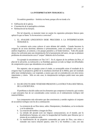 27
LA INTERPRETACION TEOLOGICA:
Un análisis gramático – histórico no basta, porque ello no tiende a la:
• Edificación de la iglesia.
• Cimentación de la apologética cristiana.
• Refutación de las herejías.
Por tal situación, es menester tener en cuenta los siguientes principios básicos para
aplicar lo que se llama “la hermenéutica contextual”.
1. EL ANALISIS LINGUISTICO DEBE PRECEDER A LA INTERPRETACION
TEOLOGICA:
Lo contrario seria como colocar el carro delante del caballo. Cuando hacemos la
exégesis de un texto doctrinal, debemos ir primeramente, como en cualquier otro caso, al
análisis lingüístico, al contexto, a los pasajes paralelos y al fondo histórico. Todo ello puede
darnos luz suficiente para una interpretación fiel al pensamiento del autor, sin que se planteen
problemas de armonización con el “corpus” didáctico de la Escritura.
Un ejemplo lo encontramos en Tito 3:4-7. En él, algunos de los atributos de Dios, el
plan de la salvación, su realización y su finalidad, aparecen en todo su fulgor sin dificultades
de comprensión a poco que ahondemos en su análisis.
Por supuesto, aún en pasajes como el citado, es aconsejable mirar el resultado de la
exégesis bajo la perspectiva global de la enseñanza doctrinal de la Biblia; pero tal resultado
debe tener entidad propia y ser respetado, a menos que esté en contradicción con otros textos
importantes y claros. Sólo en este caso, la interpretación teológica podrá tener una parte
decisiva.
2. HA DE EFECTUARSE TENIENDO PRESENTE LA ESTRUCTURA DOCTRINAL
DE LA ESCRITURA:
El problema es decidir cuáles son los elementos que componen el armazón, qué eventos
y qué conceptos han de ser considerados como rectores en el ordenamiento teológico del
material bíblico.
Los componentes más relevantes que dan consistencia y sentido orgánico al conjunto
de un análisis teológico son los de a continuación:
a. La existencia de un Dios único, sabio. Omnipotente y bondadoso, en la revelación
y en la redención.
b. La creación del hombre a imagen de Dios.
c. La entrada del pecado (con sus trágicas consecuencias), en el mundo, por la
desobediencia humana, así como la incapacidad del hombre para liberarse por sí
mismo de su condición caída.
d. La manifestación de un propósito restaurador por parte de Dios, con miras a
reanudar una nueva relación (pacto), entre El y los hombres y esto, con una
 