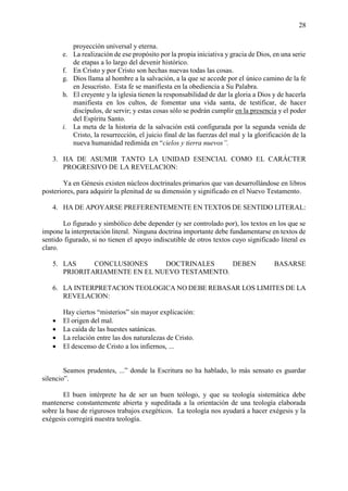 28
proyección universal y eterna.
e. La realización de ese propósito por la propia iniciativa y gracia de Dios, en una serie
de etapas a lo largo del devenir histórico.
f. En Cristo y por Cristo son hechas nuevas todas las cosas.
g. Dios llama al hombre a la salvación, a la que se accede por el único camino de la fe
en Jesucristo. Esta fe se manifiesta en la obediencia a Su Palabra.
h. El creyente y la iglesia tienen la responsabilidad de dar la gloria a Dios y de hacerla
manifiesta en los cultos, de fomentar una vida santa, de testificar, de hacer
discípulos, de servir; y estas cosas sólo se podrán cumplir en la presencia y el poder
del Espíritu Santo.
i. La meta de la historia de la salvación está configurada por la segunda venida de
Cristo, la resurrección, el juicio final de las fuerzas del mal y la glorificación de la
nueva humanidad redimida en “cielos y tierra nuevos”.
3. HA DE ASUMIR TANTO LA UNIDAD ESENCIAL COMO EL CARÁCTER
PROGRESIVO DE LA REVELACION:
Ya en Génesis existen núcleos doctrinales primarios que van desarrollándose en libros
posteriores, para adquirir la plenitud de su dimensión y significado en el Nuevo Testamento.
4. HA DE APOYARSE PREFERENTEMENTE EN TEXTOS DE SENTIDO LITERAL:
Lo figurado y simbólico debe depender (y ser controlado por), los textos en los que se
impone la interpretación literal. Ninguna doctrina importante debe fundamentarse en textos de
sentido figurado, si no tienen el apoyo indiscutible de otros textos cuyo significado literal es
claro.
5. LAS CONCLUSIONES DOCTRINALES DEBEN BASARSE
PRIORITARIAMENTE EN EL NUEVO TESTAMENTO.
6. LA INTERPRETACION TEOLOGICA NO DEBE REBASAR LOS LIMITES DE LA
REVELACION:
Hay ciertos “misterios” sin mayor explicación:
• El origen del mal.
• La caída de las huestes satánicas.
• La relación entre las dos naturalezas de Cristo.
• El descenso de Cristo a los infiernos, ...
Seamos prudentes, ...” donde la Escritura no ha hablado, lo más sensato es guardar
silencio”.
El buen intérprete ha de ser un buen teólogo, y que su teología sistemática debe
mantenerse constantemente abierta y supeditada a la orientación de una teología elaborada
sobre la base de rigurosos trabajos exegéticos. La teología nos ayudará a hacer exégesis y la
exégesis corregirá nuestra teología.
 