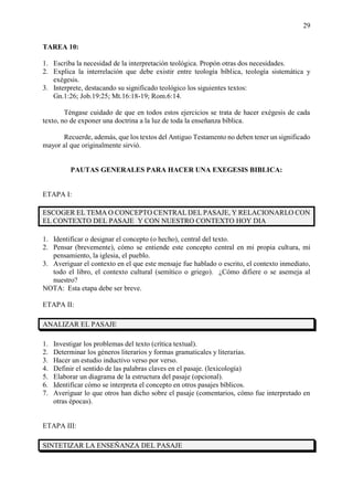 29
TAREA 10:
1. Escriba la necesidad de la interpretación teológica. Propón otras dos necesidades.
2. Explica la interrelación que debe existir entre teología bíblica, teología sistemática y
exégesis.
3. Interprete, destacando su significado teológico los siguientes textos:
Gn.1:26; Job.19:25; Mt.16:18-19; Rom.6:14.
Téngase cuidado de que en todos estos ejercicios se trata de hacer exégesis de cada
texto, no de exponer una doctrina a la luz de toda la enseñanza bíblica.
Recuerde, además, que los textos del Antiguo Testamento no deben tener un significado
mayor al que originalmente sirvió.
PAUTAS GENERALES PARA HACER UNA EXEGESIS BIBLICA:
ETAPA I:
ESCOGER EL TEMA O CONCEPTO CENTRAL DEL PASAJE, Y RELACIONARLO CON
EL CONTEXTO DEL PASAJE Y CON NUESTRO CONTEXTO HOY DIA
1. Identificar o designar el concepto (o hecho), central del texto.
2. Pensar (brevemente), cómo se entiende este concepto central en mi propia cultura, mi
pensamiento, la iglesia, el pueblo.
3. Averiguar el contexto en el que este mensaje fue hablado o escrito, el contexto inmediato,
todo el libro, el contexto cultural (semítico o griego). ¿Cómo difiere o se asemeja al
nuestro?
NOTA: Esta etapa debe ser breve.
ETAPA II:
ANALIZAR EL PASAJE
1. Investigar los problemas del texto (crítica textual).
2. Determinar los géneros literarios y formas gramaticales y literarias.
3. Hacer un estudio inductivo verso por verso.
4. Definir el sentido de las palabras claves en el pasaje. (lexicología)
5. Elaborar un diagrama de la estructura del pasaje (opcional).
6. Identificar cómo se interpreta el concepto en otros pasajes bíblicos.
7. Averiguar lo que otros han dicho sobre el pasaje (comentarios, cómo fue interpretado en
otras épocas).
ETAPA III:
SINTETIZAR LA ENSEÑANZA DEL PASAJE
 