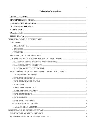 3
Tabla de Contenidos
GENERALIDADES:...............................................................................................................................1
DESCRIPCION DEL CURSO: .............................................................................................................1
JUSTIFICACION DEL CURSO:..........................................................................................................1
OBJETIVOS GENERALES:.................................................................................................................1
METODOLOGIA:..................................................................................................................................2
EVALUACION: ......................................................................................................................................2
BIBLIOGRAFIA: ...................................................................................................................................2
CONSIDERACIONES FUNDAMENTALES: ............................................................................................5
CONCEPTOS: ..........................................................................................................................................5
1. HERMENEUTICA:.........................................................................................................................5
2. EXEGESIS:......................................................................................................................................5
3. EISEGESIS:......................................................................................................................................5
NECESIDAD DE LA HERMENEUTICA:..............................................................................................5
LOS TRES MODOS DE APROXIMACION A LAS ESCRITURAS: ...................................................5
1. EL ACERCAMIENTO INTUITIVO (O DEVOCIONAL):.............................................................5
2. EL ACERCAMIENTO CIENTIFICO:.............................................................................................6
3. EL ACERCAMIENTO CONTEXTUAL: ........................................................................................7
REQUISITOS PARA UN BUEN INTERPRETE DE LAS ESCRITURAS:...........................................7
1. LA UNCION DEL ESPIRITU: ........................................................................................................7
2. ESPIRITU DE DISCIPULO:............................................................................................................7
3. ESPIRITU DE ESCUDRIÑADOR: .................................................................................................8
4. HUMILDAD:....................................................................................................................................8
5. CAPACIDAD ESPIRITUAL: ..........................................................................................................8
6. ACTITUD DE COMPROMISO:......................................................................................................8
7. ESPIRITU MEDIADOR:..................................................................................................................8
8. ESPIRITU DOCIL:...........................................................................................................................9
9. ESPIRITU RESPETUOSO:..............................................................................................................9
10. PACIENTE EN EL ESTUDIO:......................................................................................................9
11. AMANTE DE LA VERDAD: ........................................................................................................9
CONSIDERACIONES INTERPRETATIVAS: .........................................................................................10
EL METODO GRAMATICO-HISTORICO:.........................................................................................10
PRINCIPALES REGLAS DE INTERPRETACION: ............................................................................10
 