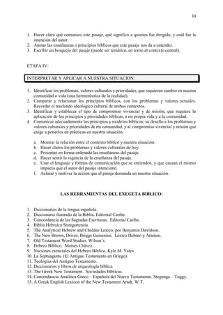 30
1. Hacer claro qué comunico este pasaje, qué significó a quienes fue dirigido, y cuál fue la
intención del autor.
2. Anotar las enseñanzas o principios bíblicos que este pasaje nos da a entender.
3. Escribir un bosquejo del pasaje (puede ser temático, en torno al contexto central).
ETAPA IV:
INTERPRETAR Y APLICAR A NUESTRA SITUACION:
1. Identificar los problemas, valores culturales y prioridades, que requieren cambio en nuestra
comunidad o vida (una hermenéutica de la realidad).
2. Comparar y relacionar los principios bíblicos, con los problemas y valores actuales.
Recordar el trasfondo ideológico cultural de ambos contextos.
3. Identificar y establecer el tipo de compromiso vivencial y de misión, que requiere la
aplicación de los principios y prioridades bíblicas, a mi propia vida y a la comunidad.
4. Comunicar adecuadamente los principios y modelos bíblicos; su desafío a los problemas y
valores culturales y prioridades de mi comunidad, y al compromiso vivencial y misión que
exige a ponerlos en prácticas en nuestra situación:
a. Mostrar la relación entre el contexto bíblico y nuestra situación.
b. Hacer claros los problemas y valores culturales de hoy.
c. Presentar en forma ordenada las enseñanzas del pasaje.
d. Hacer sentir la vigencia de la enseñanza del pasaje.
e. Usar el lenguaje y formas de comunicación que se entienden, y que causan el mismo
impacto que el autor del pasaje intencionó.
f. Aclarar y motivar la acción que el pasaje demanda en nuestra situación.
LAS HERRAMIENTAS DEL EXEGETA BIBLICO:
1. Diccionarios de la lengua española.
2. Diccionario ilustrado de la Biblia. Editorial Caribe.
3. Concordancia de las Sagradas Escrituras. Editorial Caribe.
4. Biblia Hebraica Stuttgartensia.
5. The Analytical Hebrew and Chaldee Lexico, por Benjamin Davidson.
6. The New Brown, Driver, Briggs Gessenius. Léxico Hebreo y Arameo.
7. Old Testament Word Studies. Wilson’s.
8. Hebreo Bíblico. Moisés Chávez.
9. Nociones esenciales del Hebreo Bíblico. Kyle M. Yates.
10. La Septuaginta. (El Antiguo Testamento en Griego).
11. Teologías del Antiguo Testamento.
12. Diccionarios y libros de arqueología bíblica.
13. The Greek New Testament. Sociedades Bíblicas.
14. Concordancia Analítica Greco – Española del Nuevo Testamento. Stegenga – Tuggy.
15. A Greek English Lexicon of the New Testament Arndt, W.T.
 