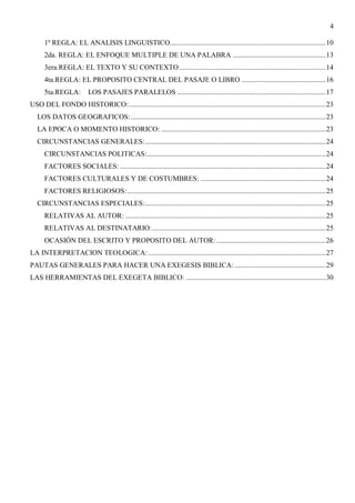 4
1º REGLA: EL ANALISIS LINGUISTICO.......................................................................................10
2da. REGLA: EL ENFOQUE MULTIPLE DE UNA PALABRA ....................................................13
3era.REGLA: EL TEXTO Y SU CONTEXTO..................................................................................14
4ta.REGLA: EL PROPOSITO CENTRAL DEL PASAJE O LIBRO ...............................................16
5ta.REGLA: LOS PASAJES PARALELOS ...................................................................................17
USO DEL FONDO HISTORICO:..............................................................................................................23
LOS DATOS GEOGRAFICOS:.............................................................................................................23
LA EPOCA O MOMENTO HISTORICO: ............................................................................................23
CIRCUNSTANCIAS GENERALES:.....................................................................................................24
CIRCUNSTANCIAS POLITICAS:....................................................................................................24
FACTORES SOCIALES:...................................................................................................................24
FACTORES CULTURALES Y DE COSTUMBRES: ......................................................................24
FACTORES RELIGIOSOS:...............................................................................................................25
CIRCUNSTANCIAS ESPECIALES:.....................................................................................................25
RELATIVAS AL AUTOR: ................................................................................................................25
RELATIVAS AL DESTINATARIO:.................................................................................................25
OCASIÓN DEL ESCRITO Y PROPOSITO DEL AUTOR: .............................................................26
LA INTERPRETACION TEOLOGICA: ...................................................................................................27
PAUTAS GENERALES PARA HACER UNA EXEGESIS BIBLICA:...................................................29
LAS HERRAMIENTAS DEL EXEGETA BIBLICO: ..............................................................................30
 