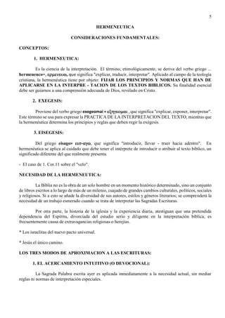 5
HERMENEUTICA
CONSIDERACIONES FUNDAMENTALES:
CONCEPTOS:
1. HERMENEUTICA:
Es la ciencia de la interpretación. El término, etimológicamente, se deriva del verbo griego ...
hermeneuco=, , que significa "explicar, traducir, interpretar". Aplicado al campo de la teología
cristiana, la hermenéutica tiene por objeto: FIJAR LOS PRINCIPIOS Y NORMAS QUE HAN DE
APLICARSE EN LA INTERPRE - TACION DE LOS TEXTOS BIBLICOS. Su finalidad esencial
debe ser guiarnos a una comprensión adecuada de Dios, revelado en Cristo.
2. EXEGESIS:
Proviene del verbo griego exegeomai =  , que significa "explicar, exponer, interpretar".
Este término se usa para expresar la PRACTICA DE LA INTERPRETACION DEL TEXTO, mientras que
la hermenéutica determina los principios y reglas que deben regir la exégesis.
3. EISEGESIS:
Del griego eisago= -, que significa "introducir, llevar - traer hacia adentro". En
hermenéutica se aplica al cuidado que debe tener el intérprete de introducir o atribuir al texto bíblico, un
significado diferente del que realmente presenta.
- El caso de 1. Cor.11 sobre el "velo".
NECESIDAD DE LA HERMENEUTICA:
La Biblia no es la obra de un solo hombre en un momento histórico determinado, sino un conjunto
de libros escritos a lo largo de más de un milenio, cuajado de grandes cambios culturales, políticos, sociales
y religiosos. Si a esto se añade la diversidad de sus autores, estilos y géneros literarios; se comprenderá la
necesidad de un trabajo esmerado cuando se trata de interpretar las Sagradas Escrituras.
Por otra parte, la historia de la iglesia y la experiencia diaria, atestiguan que una pretendida
dependencia del Espíritu, divorciada del estudio serio y diligente en la interpretación bíblica, es
frecuentemente causa de extravagancias religiosas o herejías.
* Los israelitas del nuevo pacto universal.
* Jesús el único camino.
LOS TRES MODOS DE APROXIMACION A LAS ESCRITURAS:
1. EL ACERCAMIENTO INTUITIVO (O DEVOCIONAL):
La Sagrada Palabra escrita ayer es aplicada inmediatamente a la necesidad actual, sin mediar
reglas ni normas de interpretación especiales.
 