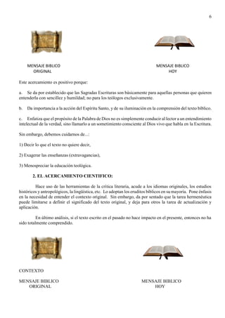 6
MENSAJE BIBLICO MENSAJE BIBLICO
ORIGINAL HOY
Este acercamiento es positivo porque:
a. Se da por establecido que las Sagradas Escrituras son básicamente para aquellas personas que quieren
entenderla con sencillez y humildad; no para los teólogos exclusivamente.
b. Da importancia a la acción del Espíritu Santo, y de su iluminación en la comprensión del texto bíblico.
c. Enfatiza que el propósito de la Palabra de Dios no es simplemente conducir al lector a un entendimiento
intelectual de la verdad, sino llamarlo a un sometimiento consciente al Dios vivo que habla en la Escritura.
Sin embargo, debemos cuidarnos de...:
1) Decir lo que el texto no quiere decir,
2) Exagerar las enseñanzas (extravagancias),
3) Menospreciar la educación teológica.
2. EL ACERCAMIENTO CIENTIFICO:
Hace uso de las herramientas de la crítica literaria, acude a los idiomas originales, los estudios
históricos y antropológicos, la lingüística, etc. Lo adoptan los eruditos bíblicos en su mayoría. Pone énfasis
en la necesidad de entender el contexto original. Sin embargo, da por sentado que la tarea hermenéutica
puede limitarse a definir el significado del texto original, y deja para otros la tarea de actualización y
aplicación.
En último análisis, si el texto escrito en el pasado no hace impacto en el presente, entonces no ha
sido totalmente comprendido.
CONTEXTO
MENSAJE BIBLICO MENSAJE BIBLICO
ORIGINAL HOY
 