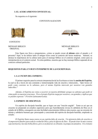 7
3. EL ACERCAMIENTO CONTEXTUAL:
Su esquema es el siguiente:
CONTEXTUALIZACION
CONTEXTO
MENSAJE BIBLICO MENSAJE BIBLICO
ORIGINAL HOY
Esta figura nos lleva a preguntarnos, ¿cómo se puede cruzar el abismo entre el pasado y el
presente? Aquí, se da énfasis tanto al antiguo texto como al contexto del lector moderno. Además, se
destaca la importancia de la cultura tanto para el mensaje bíblico en el contexto original, como para su
interpretación en el contexto actual. En otras palabras, muestra que no hay mensaje bíblico separado de un
contexto cultural particular.
REQUISITOS PARA UN BUEN INTERPRETE DE LAS ESCRITURAS:
1. LA UNCION DEL ESPIRITU:
El primer requisito para la correcta interpretación de las Escrituras es tener la unción del Espíritu,
la cual se da a través de una constante e ininterrumpida vida de oración e intercesión... "Qué hemos de
pedir como conviene no lo sabemos, pero el mismo Espíritu intercede por nosotros con gemidos
indecibles."
Además, el Espíritu nos viene a socorrer en nuestra debilidad; porque no sabemos qué pedir ni
cómo pedir en nuestras oraciones. Pero el propio Espíritu ruega por nosotros, con gemidos y súplicas que
se pueden expresar." (Versión Latinoamericana).
2. ESPIRITU DE DISCIPULO:
Un espíritu de discípulo humilde, que se logra con una "oración ungida". Tanto es así que un
creyente no preparado en estudios superiores pero que humildemente invoca la sabiduría de Dios en el
estudio de la Biblia, conseguirá con más facilidad conocimientos bíblicos más exactos, que un creyente de
talento y sabiduría humana que- preocupado y careciendo del espíritu de discípulo humilde, emprende su
estudio.
El Espíritu Santo nunca mora en un espíritu falto de oración. Un ministerio falto de oración es
el empresario fúnebre para toda la verdad de Dios y para la Iglesia de Dios. Él puede tener la más costosa
caja mortuoria y las más bellas flores, pero es un funeral, no obstante, la pompa encantadora. Un cristiano
 