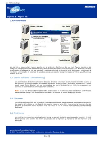por: Polchowski, Diego




 Capítulo 1 | Página 11 |

      2. Funcionalidades




      Los servidores desempeñan muchos papeles en el ambiente client/server de una red. Algunos servidores se
      configuran para proporcionar la autentificación y otros se configuran para funcionar con otros usos. Asimismo, muchos
      proporcionan los servicios de red que permiten a usuarios comunicar o encontrar otros servidores y recursos en la
      red. Como administrador de sistemas, de Usted se espera que sepa los tipos primarios de servidores y qué funciones
      realizan en su red.


      2.1. Domain controller (Active Directory)

              Los Controladores de dominio almacenan datos del directorio y manejan la comunicación entre los usuarios y
              los dominios, incluyendo procesos de conexión del usuario, autentificación y búsquedas del directorio. Cuando
              Usted instala Active Directory en una computadora que corre Windows Server 2003, la computadora se
              convierte en Controlador de dominio (Domain Controler).

              Nota: En una red Windows Server 2003, todos los servidores en el dominio que no sean Domain Controlers se
              llaman Member Servers. Los servidores no asociados a un dominio se llaman workgroup Servers.



      2.2. File server

              Un File Server proporciona una localización central en su red donde puede almacenar y compartir archivos con
              los usuarios a través de su red. Cuando los usuarios requieren un archivo importante, tal como un plan de
              proyecto, pueden tener acceso al archivo en el File Server en vez de pasar el archivo entre sus computadoras
              separadas.



      2.3. Print Server

              Un Print Server proporciona una localización central en su red, donde los usuarios pueden imprimir. El Print
              Server provee a los clientes los drivers actualizados de la impresora y maneja la cola de impresión y la
              seguridad.




      www.microsoft.com/latam/technet
      © 2003 Microsoft Corporation. Todos los derechos reservados. Terminos de Uso

                                                       11 of 175
 