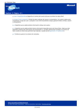 por: Polchowski, Diego




 Capítulo 5 | Página 17 |

                  /user TargetUserName Especifica el nombre del usuario del que se exhiben los datos RSoP.

                  /scope {user|computer} Exhibe los policy settings del usuario o computadora. Los valores válidos para
                el parámetro /scope son user o computer. Si se omite el parámetro /scope, gpresult exhibe a ambos, usuario
                y computadora.

                  /v Especifica que la salida exhibirá información verbose de la policy.

                  /z Especifica que la salida exhibirá toda la información disponible acerca de Group Policy. Dado que este
                parámetro produce más información que el parametro /v, se debe redireccionar la salida a un archivo de
                texto cuando se utilice este parámetro (por ejemplo, s puede escribir gpresult /z >policy.txt).

                  /? Exhibe la ayuda en la ventana de comandos.




      www.microsoft.com/latam/technet
      © 2003 Microsoft Corporation. Todos los derechos reservados. Terminos de Uso

                                                          117 of 175
 