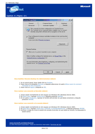 por: Polchowski, Diego




 Capítulo 6 | Página 13 |




              Para habilitar Remote Desktop for Administration deberá:

                         1. En el control panel, hacer doble-click en System.
                         2. Hacer click en la lengüeta Remote, y después seleccionar el cuadro Allow users to connect
                             remotely to this computer.
                         3. Hacer click en Apply y después en OK.

              Para realizar una conexión al Servidor deberá:

                         1. Iniciar sesión normalmente en otro equipo con Windows XP ó Windows Server 2003.
                         2. En Start, Run, ingresar mstsc.exe y después presionar ENTER.
                         3. En el cuadro Computer, ingresar el nombre del servidor al cual desea conectarse y después
                              presionar ENTER.

              Para realizar una conexión a la consola deberá:

                         1. Iniciar sesión normalmente en otro equipo con Windows XP ó Windows Server 2003.
                         2. En Start Run, ingresar mstsc.exe /console /v:nombredelserver, y después presionar ENTER.
                         3. Verificar si luego de iniciar la sesión de consola el servidor al cual Usted se conectó, ha bloqueado la
                              sesión activa.




      www.microsoft.com/latam/technet
      © 2003 Microsoft Corporation. Todos los derechos reservados. Terminos de Uso

                                                             148 of 175
 
