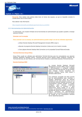 por: Polchowski, Diego




 Capítulo 6 | Página 14 |

              Recuerde: Para realizar esta práctica debe tener al menos dos equipos, ya que es imposible conectar la
              consola dentro de la misma sesión.

              Para obtener más información:

              http://support.microsoft.com/default.aspx?scid=kb;en-us;323353


      2.3. Herramientas de Administración

                A continuación, una muestra limitada de las herramientas de administración que pueden ayudarle a manejar
                sesiones remotas:

                Conectar con la consola

                Para conectar con la consola, los administradores pueden elegir uno de los métodos siguientes:

                          Utilizar Remote Desktop Microsoft Management Console (MMC) snap-in.

                          Ejecutar el programa Remote Desktop Connection (mstsc.exe) con el switch /console.

                          Crear páginas Remote Desktop Web Connection con la propiedad ConnectToServerConsole.

                Terminal Services Group Policy

                Group Policy puede ser utilizado para administrar Terminal Services para las computadoras que ejecuten
                sistemas operativos Windows Server. Terminal Services Group Policies puede configurar conexión de
                Terminal Services, de User Policies y de Terminal Server Clusters, y administrar sesiones Terminal Services.

                Remote Desktops MMC

                                                                              La consola Remote Desktops Microsoft
                                                                              Management Console (MMC) Snap-in habilita
                                                                              a administradores a configurar múltiples
                                                                              conexiones Terminal Services. Es útil también
                                                                              para manejar muchos servidores que
                                                                              ejecuten Windows Server 2003 Family o
                                                                              Windows 2000 Server.

                                                                              Una exhibición navegable del árbol permite
                                                                              que los administradores vean, controlen y
                                                                              cambien rápidamente entre las sesiones
                                                                              múltiples de una sola ventana. Como con la
                                                                              herramienta Remote Desktop Connection, las
                                                                              computadoras remotas también se pueden
                                                                              configurar      para     ejecutar   programas
                                                                              específicos sobre la conexión, y para
                                                                              redireccionar discos locales en la sesión
                                                                              remota. La información de logon y el área de
                                                                              pantalla del cliente se pueden configurar en el
                                                                              snap-in.   Asimismo,      los   administradores
                                                                              pueden crear conexiones remotas a la sesión
                                                                              de consola de una computadora Windows
                                                                              Server Operating Systems.




      www.microsoft.com/latam/technet
      © 2003 Microsoft Corporation. Todos los derechos reservados. Terminos de Uso

                                                        149 of 175
 