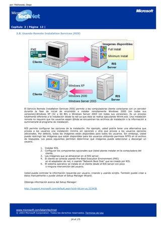 por: Polchowski, Diego




 Capítulo 2 | Página 12 |

      2.8. Usando Remote Instalation Services (RIS)




              El Servicio Remote Installation Services (RIS) permite a las computadoras cliente conectarse con un servidor
              durante la fase de inicial de encendido e instalar remotamente Windows 2000 (en todas sus
              versiones),Windows XP (32 y 64 Bit) o Windows Server 2003 (en todas sus versiones). Es un proceso
              totalmente diferente a la instalación desde la red ya que ésta se realiza ejecutando Winnt.exe. Una instalación
              remota no requiere que los usuarios sepan dónde se encuentran los archivos de instalación o la información a
              suministrarle al programa de instalación.

              RIS permite configurar las opciones de la instalación. Por ejemplo, usted podría tener una alternativa que
              provea a los usuarios una instalación mínima sin opciones y otra que provea a los usuarios opciones
              adicionales. Por defecto, todas las imágenes están disponibles para todos los usuarios. Sin embargo, Usted
              puede restringir las imágenes que están disponibles para los usuarios utilizando permisos NTFS en el archivo
              de respuesta. Los pasos siguientes permiten determinar qué imágenes puede seleccionar y descargar un
              usuario.

                            1.   Instalar RIS.
                            2.   Configurar los componentes opcionales que Usted planea instalar en la computadora del
                                  cliente.
                            3.   Las imágenes que se almacenan en el RIS server.
                            4.   El cliente se conecta usando Pre-Boot Execution Environment (PXE)
                                  en el adaptador de red, o usando "Network Boot Disk" que es creado por RIS.
                            5.   El sistema operativo se instala en el cliente desde el RIS server con poca
                                  o ninguna intervención del usuario.

              Usted puede controlar la información requerida por usuario, creando y usando scripts. También puede crear a
              éstos manualmente o puede utilizar el Setup Manager Wizard.

              Obtenga información acerca del Setup Manager:

              http://support.microsoft.com/default.aspx?scid=kb;en-us;323438




      www.microsoft.com/latam/technet
      © 2003 Microsoft Corporation. Todos los derechos reservados. Terminos de Uso

                                                        24 of 175
 
