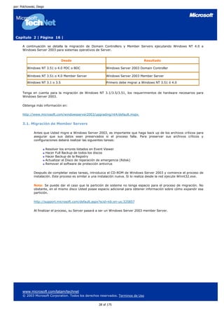 por: Polchowski, Diego




 Capítulo 2 | Página 16 |

      A continuación se detalla la migración de Domain Controllers y Member Servers ejecutando Windows NT 4.0 a
      Windows Server 2003 para sistemas operativos de Server.


                                   Desde                                               Resultado

         Windows NT 3.51 o 4.0 PDC o BDC                        Windows Server 2003 Domain Controller

         Windows NT 3.51 o 4.0 Member Server                    Windows Server 2003 Member Server

         Windows NT 3.1 o 3.5                                   Primero debe migrar a Windows NT 3.51 ó 4.0


      Tenga en cuenta para la migración de Windows NT 3.1/3.5/3.51, los requerimientos de hardware necesarios para
      Windows Server 2003.

      Obtenga más información en:

      http://www.microsoft.com/windowsserver2003/upgrading/nt4/default.mspx


      3.1. Migración de Member Servers

              Antes que Usted migre a Windows Server 2003, es importante que haga back up de los archivos críticos para
              asegurar que sus datos sean preservados si el proceso falla. Para preservar sus archivos críticos y
              configuraciones deberá realizar las siguientes tareas:

                         Resolver los errores listados en Event Viewer
                         Hacer Full Backup de todos los discos
                         Hacer Backup de la Registry
                         Actualizar el Disco de reparación de emergencia (Rdisk)
                         Remover el software de protección antivirus

              Después de completar estas tareas, introduzca el CD-ROM de Windows Server 2003 y comience el proceso de
              instalación. Este proceso es similar a una instalación nueva. Si lo realiza desde la red ejecute Winnt32.exe.

              Nota: Se puede dar el caso que la partición de sistema no tenga espacio para el proceso de migración. No
              obstante, en el mismo disco Usted posee espacio adicional para obtener información sobre cómo expandir esa
              partición.

              http://support.microsoft.com/default.aspx?scid=kb;en-us;325857

              Al finalizar el proceso, su Server pasará a ser un Windows Server 2003 member Server.




      www.microsoft.com/latam/technet
      © 2003 Microsoft Corporation. Todos los derechos reservados. Terminos de Uso

                                                           28 of 175
 