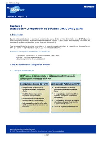 por: Polchowski, Diego




 Capítulo 3 | Página 1 |




      Capitulo 3
      Instalación y Configuración de Servicios DHCP, DNS y WINS

      1. Introducción

      Durante este capítulo Usted irá asimilando conocimientos acerca de los servicios de red tales como DHCP (Dynamic
      Host Configuration Protocol), WINS (Windows Internet Name System) y DNS (Domain Name System). Este último, en
      particular, le será de mucha utilidad para el desarrollo del capítulo 4.

      Para la realización de las prácticas contenidas en el presente módulo, necesitará la instalación de Windows Server
      2003 que realizó en la práctica 1 del capítulo 2, y una instalación adicional.

      Al finalizar este capítulo Usted tendrá la habilidad de:

                  Describir las características de los servicios DHCP, DNS y WINS.
                  Instalar y configurar servicios de red.
                  Solucionar problemas de servicios de red.



      2. DHCP - Dynamic Host Configuration Protocol


      2.1. ¿Por qué utilizar DHCP?




      www.microsoft.com/latam/technet
      © 2003 Microsoft Corporation. Todos los derechos reservados. Terminos de Uso

                                                         34 of 175
 