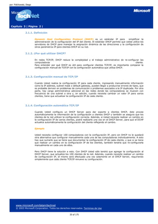 por: Polchowski, Diego




 Capítulo 3 | Página 2 |

                2.1.1. Definición

                         Dynamic Host Configuration Protocol (DHCP) es un estándar IP para                     simplificar la
                         administración de la configuración del IP del cliente. El estándar DHCP permite que Usted utilice los
                         servidores de DHCP para manejar la asignación dinámica de las direcciones y la configuración de
                         otros parámetros IP para clientes DHCP en su red.


                2.1.2. ¿Por qué utilizar DHCP?

                         En redes TCP/IP, DHCP reduce la complejidad y el trabajo administrativo de re-configurar las
                         computadoras                                                                          cliente.
                         Para entender por qué DHCP es útil para configurar clientes TCP/IP, es importante comparar la
                         configuración manual de TCP/IP con la configuración automática que utiliza DHCP.



                2.1.3. Configuración manual de TCP/IP

                         Cuando Usted realiza la configuración IP para cada cliente, ingresando manualmente información
                         como la IP address, subnet mask o default gateway, pueden llegar a producirse errores de tipeo, que
                         es probable deriven en problemas de comunicación o problemas asociados a la IP duplicada. Por otra
                         parte, hay carga administrativa adicional en las redes donde las computadoras se mueven con
                         frecuencia de una subnet a otra y, en adición, cuando necesita cambiar un valor IP para varios
                         clientes, tiene que actualizar la configuración IP de cada cliente.



                2.1.4. Configuración automática TCP/IP

                         Cuando Usted configura un DHCP Server para dar soporte a clientes DHCP, éste provee
                         automáticamente la información de la configuración a clientes DHCP y también se asegura que los
                         clientes de la red utilicen la configuración correcta. Además, si Usted necesita realizar un cambio en
                         la configuración IP de varios clientes, podrá realizarlo una vez en el DHCP Server, para que el DCHP
                         actualice automáticamente la configuración del cliente reflejando el cambio.

                         Ejemplo

                         Usted necesita configurar 100 computadoras con la configuración IP, pero sin DHCP no le quedará
                         otra alternativa que configurar manualmente cada una de las computadoras individualmente. A esto
                         hay que sumarle que se tiene que documentar la configuración IP de cada cliente, y que si se tiene
                         que realizar un cambio en la configuración IP de los clientes, también tendría que re-configurarla
                         manualmente en cada uno de ellos.

                         Pero DHCP tiene la solución a esto. Con DHCP Usted sólo tendrá que agregar la configuración al
                         DHCP Server, que actualiza los 100 clientes de la red. Además, cuando necesite realizar un cambio
                         de configuración IP, el mismo será efectuado una vez solamente en el DHCP Server, requiriendo
                         simplemente que cada cliente TCP/IP renueve su configuración.




      www.microsoft.com/latam/technet
      © 2003 Microsoft Corporation. Todos los derechos reservados. Terminos de Uso

                                                         35 of 175
 
