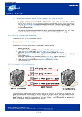 por: Polchowski, Diego




 Capítulo 3 | Página 26 |


                3.7.1 Especificación de un Master Server DNS para una zona secundaria

                          Al agregar una zona secundaria estándar, debe designar uno o varios servidores DNS en donde
                          obtener la información de zona. El servidor o servidores designados se conocen como Master Servers
                          DNS. Un Master Server DNS transfiere información de zona al servidor DNS secundario. Usted
                          puede designar un servidor principal u otro servidor secundario como Master Server DNS para una
                          zona secundaria estándar.

                          Para especificar un Master Server DNS en la página Masters Servers del Asistente para zona nueva,
                          escriba la dirección IP del Master Server en el cuadro Dirección IP y haga click en Agregar.


      3.8 Práctica 9: Configurando zonas DNS

                Configurar una zona de búsqueda del tipo primario

                Nombre de zona: nwtraders.msft

                Después de terminar esta tarea, obtendrá una zona primaria configurada.

                     1.   Abrir la consola DNS.
                     2.   Hacer click derecho en el DNS Server de la consola DNS, y después en New Zone.
                     3.   Hacer click en Next de la página Welcome to the New Zone Wizard
                     4.   Seleccionar Primary zone en la página Zone Type y después hacer click en Next.
                     5.   Seleccionar Forward lookup zone en la página Forward or Reverse Lookup Zone, y después
                          hacer click en Next.
                     6.   Ingresar el nombre DNS para la zona en la página Zone Name, y hacer click en Next.
                     7.   Hacer click en Next de la página Zone File para aceptar los defaults.
                     8.   Hacer click en Finish de la página Completing the New Zone Wizard.
                     9.   Cerrar la consola DNS.


      3.9. Proceso de transferencia de zona




                Para proporcionar disponibilidad y tolerancia a errores en la resolución de nombres, los datos de la zona
                deben estar disponibles desde más de un servidor DNS de una red. Por ejemplo, si se utiliza un solo servidor
                DNS y éste no responde, las consultas de nombres fallarán. Cuando se configura más de un servidor para
                alojar una zona, se requieren transferencias de zona para replicar y sincronizar los datos de la zona entre
                todos los servidores que están configurados para alojarla.




      www.microsoft.com/latam/technet
      © 2003 Microsoft Corporation. Todos los derechos reservados. Terminos de Uso

                                                         59 of 175
 