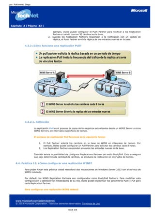 por: Polchowski, Diego




 Capítulo 3 | Página 33 |

                                           ejemplo, Usted puede configurar el Push Partner para notificar a los Replication
                                           Partners cuando ocurran 50 cambios en la base.
                                      2.   Cuando los Replication Partners respondan a la notificación con un pedido de
                                           réplica, el Push Partner envía la réplica de las entradas nuevas en la base.


                4.3.2 ¿Cómo funciona una replicación Pull?




                4.3.2.1. Definición

                         La replicación Pull es el proceso de copia de los registros actualizados desde un WINS Server a otros
                         WINS Servers, en intervalos específicos de tiempo.

                         El proceso de replicación Pull funciona de la siguiente forma:

                             1.   El Pull Partner solicita los cambios en la base de WINS en intervalos de tiempo. Por
                                  ejemplo, Usted puede configurar un Pull Partner para solicitar los cambios cada 8 horas.
                             2.   Los Replication Partners responden enviando las entradas nuevas de la base.

                         También existe la posibilidad de configurar Replications Partners de modo Push/Pull. Esto le asegura
                         que bajo determinada cantidad de cambios, se produzca la replicación en intervalos de tiempo.


      4.4. Práctica 11: ¿Cómo configurar una replicación WINS?

                Para poder hacer esta práctica Usted necesitará dos instalaciones de Windows Server 2003 con el servicio de
                WINS instalado.

                Por default, los WINS Replication Partners son configurados como Push/Pull Partners. Para modificar esta
                configuración y satisfacer las necesidades de su red, Usted puede especificar los parámetros Push y Pull para
                cada Replication Partner.

                Para configurar una replicación WINS deberá:




      www.microsoft.com/latam/technet
      © 2003 Microsoft Corporation. Todos los derechos reservados. Terminos de Uso

                                                         66 of 175
 