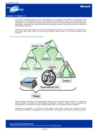 por: Polchowski, Diego




 Capítulo 4 | Página 2 |

                Un servidor que ejecuta Windows Server 2003 almacena la configuración del sistema, la información de las
                aplicaciones y la información acerca de la ubicación de los perfiles de usuario en Active Directory. En
                combinación con las directivas de grupo, Active Directory permite a los administradores controlar escritorios
                distribuidos, servicios de red y aplicaciones desde una ubicación central, al tiempo que utiliza una interfaz de
                administración coherente.

                Además, Active Directory proporciona un control centralizado del acceso a los recursos de red, al permitir que
                los usuarios sólo inicien sesión una sola vez para obtener pleno acceso a los recursos mediante Active
                Directory.


      1.3. Estructura Lógica de Active Directory




                Active Directory proporciona el almacenamiento seguro de la información sobre objetos en su estructura
                jerárquica lógica. Los objetos de Active Directory representan usuarios y recursos, como por ejemplo, las
                computadoras y las impresoras. Algunos objetos pueden llegar a ser containers para otros objetos.

                Entendiendo el propósito y la función de estos objetos, Usted podrá realizar una variedad de tareas,
                incluyendo la instalación, la configuración, la administración y la resolución de problemas de Active Directory.




      www.microsoft.com/latam/technet
      © 2003 Microsoft Corporation. Todos los derechos reservados. Terminos de Uso

                                                          73 of 175
 
