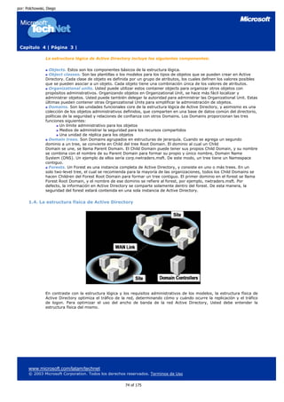 por: Polchowski, Diego




 Capítulo 4 | Página 3 |

                La estructura lógica de Active Directory incluye los siguientes componentes:

                  Objects. Estos son los componentes básicos de la estructura lógica.
                  Object classes. Son las plantillas o los modelos para los tipos de objetos que se pueden crear en Active
                Directory. Cada clase de objeto es definida por un grupo de atributos, los cuales definen los valores posibles
                que se pueden asociar a un objeto. Cada objeto tiene una combinación única de los valores de atributos.
                  Organizational units. Usted puede utilizar estos container objects para organizar otros objetos con
                propósitos administrativos. Organizando objetos en Organizational Unit, se hace más fácil localizar y
                administrar objetos. Usted puede también delegar la autoridad para administrar las Organizational Unit. Estas
                últimas pueden contener otras Organizational Units para simplificar la administración de objetos.
                  Domains. Son las unidades funcionales core de la estructura lógica de Active Directory, y asimismo es una
                colección de los objetos administrativos definidos, que comparten en una base de datos común del directorio,
                políticas de la seguridad y relaciones de confianza con otros Domains. Los Domains proporcionan las tres
                funciones siguientes:
                        Un límite administrativo para los objetos
                        Medios de administrar la seguridad para los recursos compartidos
                        Una unidad de réplica para los objetos
                  Domain trees. Son Domains agrupados en estructuras de jerarquía. Cuando se agrega un segundo
                dominio a un tree, se convierte en Child del tree Root Domain. El dominio al cual un Child
                Domain se une, se llama Parent Domain. El Child Domain puede tener sus propios Child Domain, y su nombre
                se combina con el nombre de su Parent Domain para formar su propio y único nombre, Domain Name
                System (DNS). Un ejemplo de ellos sería corp.nwtraders.msft. De este modo, un tree tiene un Namespace
                contiguo.
                  Forests. Un Forest es una instancia completa de Active Directory, y consiste en uno o más trees. En un
                solo two-level tree, el cual se recomienda para la mayoría de las organizaciones, todos los Child Domains se
                hacen Children del Forest Root Domain para formar un tree contiguo. El primer dominio en el forest se llama
                Forest Root Domain, y el nombre de ese dominio se refiere al forest, por ejemplo, nwtraders.msft. Por
                defecto, la información en Active Directory se comparte solamente dentro del forest. De esta manera, la
                seguridad del forest estará contenida en una sola instancia de Active Directory.


      1.4. La estructura física de Active Directory




                En contraste con la estructura lógica y los requisitos administrativos de los modelos, la estructura física de
                Active Directory optimiza el tráfico de la red, determinando cómo y cuándo ocurre la replicación y el tráfico
                de logon. Para optimizar el uso del ancho de banda de la red Active Directory, Usted debe entender la
                estructura física del mismo.




      www.microsoft.com/latam/technet
      © 2003 Microsoft Corporation. Todos los derechos reservados. Terminos de Uso

                                                         74 of 175
 