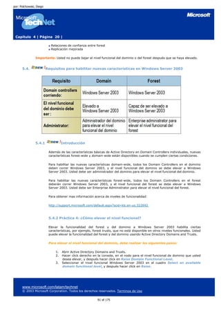 por: Polchowski, Diego




 Capítulo 4 | Página 20 |

                           Relaciones de confianza entre forest
                           Replicación mejorada

                Importante: Usted no puede bajar el nivel funcional del dominio o del forest después que se haya elevado.


      5.4.               Requisitos para habilitar nuevas características en Windows Server 2003




                5.4.1              Introducción

                          Además de las características básicas de Active Directory en Domain Controllers individuales, nuevas
                          características forest-wide y domain-wide están disponibles cuando se cumplen ciertas condiciones.

                          Para habilitar las nuevas características domain-wide, todos los Domain Controllers en el dominio
                          deben correr Windows Server 2003, y el nivel funcional del dominio se debe elevar a Windows
                          Server 2003. Usted debe ser administrador del dominio para elevar el nivel funcional del dominio.

                          Para habilitar las nuevas características forest-wide, todos los Domain Controllers en el forest
                          deberán correr Windows Server 2003, y el nivel funcional del forest se debe elevar a Windows
                          Server 2003. Usted debe ser Enterprise Administrator para elevar el nivel funcional del forest.

                          Para obtener mas información acerca de niveles de funcionalidad:

                          http://support.microsoft.com/default.aspx?scid=kb;en-us;322692



                          5.4.2 Práctica 4: ¿Cómo elevar el nivel funcional?

                          Elevar la funcionalidad del forest y del dominio a Windows Server 2003 habilita ciertas
                          características, por ejemplo, forest trusts, que no está disponible en otros niveles funcionales. Usted
                          puede elevar la funcionalidad del forest y del dominio usando Active Directory Domains and Trusts.

                          Para elevar el nivel funcional del dominio, debe realizar los siguientes pasos:

                              1.   Abrir Active Directory Domains and Trusts.
                              2.   Hacer click derecho en la consola, en el nodo para el nivel funcional de dominio que usted
                                   desea elevar, y después hacer click en Raise Domain Functional Level.
                              3.   Seleccionar el nivel funcional Windows Server 2003 en el cuadro Select an available
                                   domain functional level, y después hacer click en Raise.




      www.microsoft.com/latam/technet
      © 2003 Microsoft Corporation. Todos los derechos reservados. Terminos de Uso

                                                           91 of 175
 