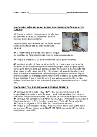 CURSO COMPLETO___________________________________________Reparação de motherboards




PLACA-MÃE NÃO SALVA OU PERDE AS CONFIGURAÇÕES DA BIOS
(CMOS):

1º Troque a bateria, mesmo com a tensão boa,
ela pode ser a causa do problema; Se não
resolver siga o passo adiante;

Veja um teste, essa bateria não está com tensão
suficiente na faixa dos 3v e foi descartada
>>>>>

2º O Próprio chip bios pode ser a causa, troque-
o e verifique se funciona. Se não resolver siga o passo adiante;

3º Troque o cristal de 32k. Se não resolver siga o passo adiante;

4º Verifique se não há fuga na alimentação da cmos, meça com a ponta
vermelha do multímetro no pino do meio do jumper cmos e a ponta preta
para o pino terra (o pino que seleciona clear cmos) com a placa ligada não
deve haver tensão maior que 0.2v. Se houver, há fuga de tensão e você
deve encontrar o componente defeituoso que geralmente deve ser algum
microtransistor ou microcapacitor SMD próximo à bateria ou curto em trilhas.
O que acontece é que o pino do meio é que vai para o cmos. Se ele não
estiver com impedância alta consumirá a bateria parando de oscilar o cristal
32k.

PLACA-MÃE COM PROBLEMA NAS PORTAS SERIAIS:

1º Verifique se há tensão -12v, +12V +5v, elas que alimentam o CI
responsável pela serial e vem da fonte; Você pode resolver isso testando
com outra fonte livre de suspeita. Se estiver ok. Passe para o passo adiante;
2º Verifique nos componentes SMD se não há fuga. Principalmente nas Rn´s
(Pontes resistivas) e Bc´s (pontes capacitivas). Tudo ok? Passe adiante;
3º Troque ou regrave a BIOS; Não deu certo? Passe adiante;
4º Troque o Ci controlador RS232. Não resolveu? Tente usar outra porta
para seu periférico, colocar uma PLACA IDE PLUS com serial off, ou outra
solução tipo: usar USB.




___________________                                  ______________________ 110
 