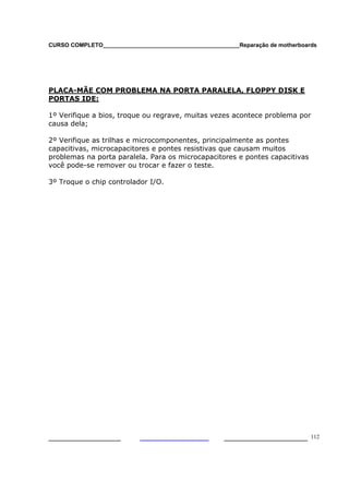 CURSO COMPLETO___________________________________________Reparação de motherboards




PLACA-MÃE COM PROBLEMA NA PORTA PARALELA, FLOPPY DISK E
PORTAS IDE:

1º Verifique a bios, troque ou regrave, muitas vezes acontece problema por
causa dela;

2º Verifique as trilhas e microcomponentes, principalmente as pontes
capacitivas, microcapacitores e pontes resistivas que causam muitos
problemas na porta paralela. Para os microcapacitores e pontes capacitivas
você pode-se remover ou trocar e fazer o teste.

3º Troque o chip controlador I/O.




___________________                                  ______________________ 112
 