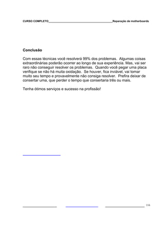 CURSO COMPLETO___________________________________________Reparação de motherboards




Conclusão

Com essas técnicas você resolverá 99% dos problemas. Algumas coisas
extraordinárias poderão ocorrer ao longo de sua experiência. Mas, vai ser
raro não conseguir resolver os problemas. Quando você pegar uma placa
verifique se não há muita oxidação. Se houver, fica inviável, vai tomar
muito seu tempo e provavelmente não consiga resolver. Prefira deixar de
consertar uma, que perder o tempo que consertaria três ou mais.

Tenha ótimos serviços e sucesso na profissão!




___________________                                  ______________________ 116
 