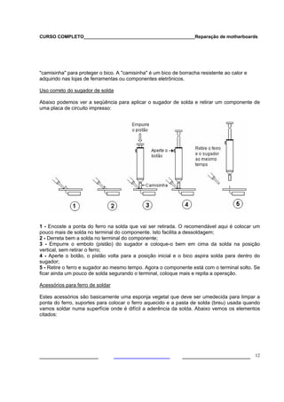 CURSO COMPLETO___________________________________________Reparação de motherboards




"camisinha" para proteger o bico. A "camisinha" é um bico de borracha resistente ao calor e
adquirido nas lojas de ferramentas ou componentes eletrônicos.

Uso correto do sugador de solda

Abaixo podemos ver a seqüência para aplicar o sugador de solda e retirar um componente de
uma placa de circuito impresso:




1 - Encoste a ponta do ferro na solda que vai ser retirada. O recomendável aqui é colocar um
pouco mais de solda no terminal do componente. Isto facilita a dessoldagem;
2 - Derreta bem a solda no terminal do componente;
3 - Empurre o embolo (pistão) do sugador e coloque-o bem em cima da solda na posição
vertical, sem retirar o ferro;
4 - Aperte o botão, o pistão volta para a posição inicial e o bico aspira solda para dentro do
sugador;
5 - Retire o ferro e sugador ao mesmo tempo. Agora o componente está com o terminal solto. Se
ficar ainda um pouco de solda segurando o terminal, coloque mais e repita a operação.

Acessórios para ferro de soldar

Estes acessórios são basicamente uma esponja vegetal que deve ser umedecida para limpar a
ponta do ferro, suportes para colocar o ferro aquecido e a pasta de solda (breu) usada quando
vamos soldar numa superfície onde é difícil a aderência da solda. Abaixo vemos os elementos
citados:




___________________                                           ______________________ 12
 