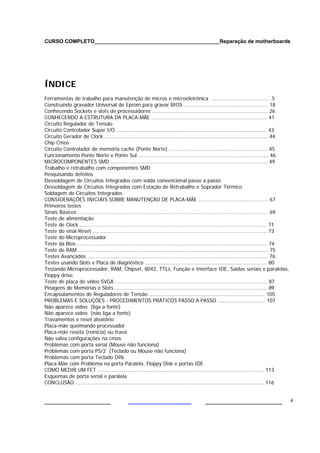 CURSO COMPLETO___________________________________________Reparação de motherboards




ÍNDICE
Ferramentas de trabalho para manutenção de micros e microeletrônica .................................... .5
Construindo gravador Universal de Eprom para gravar BIOS ..................................................... 18
Conhecendo Sockets e slots de processadores ......................................................................... 26
CONHECENDO A ESTRUTURA DA PLACA-MÃE ......................................................................... 41
Circuito Regulador de Tensão
Circuito Controlador Super I/O ............................................................................................... 43
Circuito Gerador de Clock ....................................................................................................... 44
Chip Cmos
Circuito Controlador de memória cache (Ponte Norte) .............................................................. 45
Funcionamento Ponte Norte e Ponte Sul .................................................................................. 46
MICROCOMPONENTES SMD ................................................................................................... 49
Trabalho e retrabalho com componentes SMD
Pesquisando defeitos
Dessoldagem de Circuitos Integrados com solda convencional passo a passo
Dessoldagem de Circuitos Integrados com Estação de Retrabalho e Soprador Térmico
Soldagem de Circuitos Integrados
CONSIDERAÇÕES INICIAIS SOBRE MANUTENÇÃO DE PLACA-MÃE ............................................ 67
Primeiros testes
Sinais Básicos ........................................................................................................................ 69
Teste de alimentação
Teste de Clock ...................................................................................................................... 71
Teste do sinal Reset .............................................................................................................. 73
Teste do Microprocessador
Teste da Bios ........................................................................................................................ 74
Teste de RAM ........................................................................................................................ 75
Testes Avançados .................................................................................................................. 76
Testes usando Slots e Placa de diagnóstico ............................................................................. 80
Testando Microprocessador, RAM, Chipset, 8042, TTLs, Função e Interface IDE, Saídas seriais e paralelas,
Floppy drive.
Teste de placa de vídeo SVGA ................................................................................................ 87
Pinagens de Memórias e Slots ................................................................................................ 89
Encapsulamentos de Reguladores de Tensão ......................................................................... 105
PROBLEMAS E SOLUÇÕES - PROCEDIMENTOS PRÁTICOS PASSO A PASSO .............................. 107
Não aparece vídeo (liga a fonte)
Não aparece vídeo (não liga a fonte)
Travamentos e reset aleatório
Placa-mãe queimando processador
Placa-mãe reseta (reinicia) ou trava:
Não salva configurações na cmos
Problemas com porta serial (Mouse não funciona)
Problemas com porta PS/2 (Teclado ou Mouse não funciona)
Problemas com porta Teclado DIN
Placa-Mãe com Problema na porta Paralela, Floppy Disk e portas IDE
COMO MEDIR UM FET ......................................................................................................... 113
Esquemas de porta serial e paralela
CONCLUSÃO ....................................................................................................................... 116


___________________                                                                       ______________________                             4
 