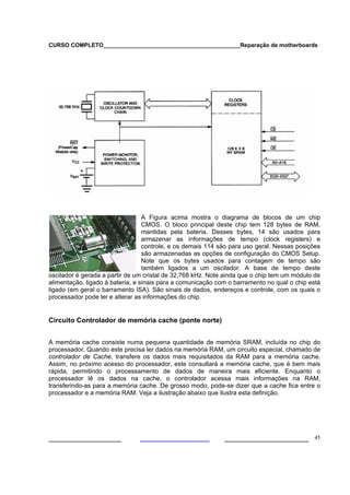 CURSO COMPLETO___________________________________________Reparação de motherboards




                                  A Figura acima mostra o diagrama de blocos de um chip
                                  CMOS. O bloco principal deste chip tem 128 bytes de RAM,
                                  mantidas pela bateria. Desses bytes, 14 são usados para
                                  armazenar as informações de tempo (clock registers) e
                                  controle, e os demais 114 são para uso geral. Nessas posições
                                  são armazenadas as opções de configuração do CMOS Setup.
                                  Note que os bytes usados para contagem de tempo são
                                  também ligados a um oscilador. A base de tempo deste
oscilador é gerada a partir de um cristal de 32,768 kHz. Note ainda que o chip tem um módulo de
alimentação, ligado à bateria, e sinais para a comunicação com o barramento no qual o chip está
ligado (em geral o barramento ISA). São sinais de dados, endereços e controle, com os quais o
processador pode ler e alterar as informações do chip.


Circuito Controlador de memória cache (ponte norte)


A memória cache consiste numa pequena quantidade de memória SRAM, incluída no chip do
processador. Quando este precisa ler dados na memória RAM, um circuito especial, chamado de
controlador de Cache, transfere os dados mais requisitados da RAM para a memória cache.
Assim, no próximo acesso do processador, este consultará a memória cache, que é bem mais
rápida, permitindo o processamento de dados de maneira mais eficiente. Enquanto o
processador lê os dados na cache, o controlador acessa mais informações na RAM,
transferindo-as para a memória cache. De grosso modo, pode-se dizer que a cache fica entre o
processador e a memória RAM. Veja a ilustração abaixo que ilustra esta definição.




___________________                                          ______________________ 45
 