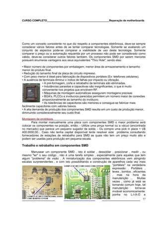 CURSO COMPLETO___________________________________________Reparação de motherboards




Como um conceito consistente no que diz respeito a componentes eletrônicos, deve-se sempre
considerar vários fatores antes de se tentar comparar tecnologias. Somente se avaliando um
conjunto de aspectos pode-se comparar a viabilidade de uso desta tecnologia. Somente
comparar o preço ou a automação requerida por um processo não pode ser considerado como
válido, deve-se considerar outros fatores também. Os componentes SMD por serem menores
possuem enumeras vantagens aos seus equivalentes "Thru Hole", sendo elas:

• Maior número de componentes por embalagem, menor área de armazenamento e tamanho
menor do produto final.
• Redução do tamanho final da placa de circuito impresso.
• Com peso menor é ideal para fabricação de dispositivos portáteis (Ex: telefones celulares).
• A ausência de terminais diminui o índice de falhas por impacto ou vibração.
               • A pré-formagem, corte e retrabalho de terminais são eliminadas.
               • Indutâncias parasitas e capacitivas são insignificantes, o que é muito
               conveniente nos projetos que envolvem RF.
               • Máquinas de montagem automáticas asseguram montagens precisas
               • BGA's, PLCCs e invólucros parecidos permitem um número maior de conexões
               proporcionalmente ao tamanho do invólucro.
               • As tolerâncias de capacitores são menores e consegue-se fabricar mais
facilmente capacitores com valores baixos.
• A alta demanda de produção dos componentes SMD resulta em um custo de produção menor,
diminuindo consideravelmente seu custo final.

Montagem de protótipos
       Para montar manualmente uma placa com componentes SMD o maior problema será
colocar os componentes na posição, então: - Utilize uma pinça normal ou a vácuo (encontrada
no mercado) que parece um pequeno sugador de solda; - Ou compre uma pick in place = U$
400.0000,00... Caso não tenha capital disponível tente resolver este problema consultando
fornecedores de estações de retrabalho para SMD as quais não tem um preço muito alto e
podem ser usadas para produção em pequena escala.

Trabalho e retrabalho em componentes SMD

       Manusear um componente SMD , isto é soldar , dessoldar , posicionar , medir , ou
mesmo "ler" o seu código , não é uma tarefa simples , especialmente para aqueles que tem
algum "problema" de visão . A miniaturização dos componentes eletrônicos vem atingindo
escalas surpreendentes , e com isto possibilitando a construção de aparelhos cada vez mais
                                                                   "portáteis" na verdadeira
                                                                   expressão . Portáteis ,
                                                                   leves , bonitos , eficientes
                                                                   , mas na hora da
                                                                   manutenção ...       Muitas
                                                                   vezes , como já está se
                                                                   tornando comum hoje, tal
                                                                   manutenção         torna-se
                                                                   inviável economicamente:
                                                                   ponha no L-I-X-O e
___________________                                          ______________________ 57
 