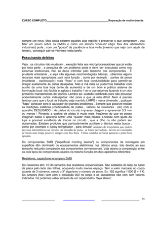 CURSO COMPLETO___________________________________________Reparação de motherboards




compre um novo. Mas ainda existem aqueles cujo espírito é preservar o que compraram , vou
falar um pouco sobre os SMD's e como um técnico "comum" (digo: fora dos laboratórios
industriais) pode , com um "pouco" de paciência e boa visão (mesmo que seja com ajuda de
lentes) , conseguir sair-se vitorioso nesta tarefa.

Pesquisando defeitos

Veja , os circuitos não mudaram , exceção feita aos microprocessadores que já estão
por toda parte , a pesquisa de um problema pode e deve ser executada como nos
sistemas tradicionais, não se deixe intimidar pelo tamanho dos componentes . É
prudente entretanto , e aqui vão algumas recomendações básicas , obtermos alguns
recursos mais apropriados para esta função , como por exemplo : pontas de prova
(multiteste , osciloscópio) mais "finas" e com boa condutibilidade para permitir-se
chegar exatamente às pistas desejadas. Não é má idéia se pudermos trabalhar com
auxilio de uma boa lupa (lente de aumento) e de um bom e prático sistema de
iluminação local -isto facilita e agiliza o trabalho ! ver o que estamos fazendo é um dos
primeiros mandamentos do técnico. Lembre-se: cuidado redobrado para não provocar
acidentalmente curtos indesejados: não piore o que já esta difícil .Nem é preciso
lembrar para que o local de trabalho seja mantido LIMPO - nesta dimensão , qualquer
"fiapo" condutor será o causador de grandes problemas . Sempre que possível realize
as medições estáticas (continuidade de pistas , valores de resistores , etc) com o
aparelho DESLIGADO ! .As pistas do circuito impresso chegam a apresentar 0,3 mm
ou menos ! Portanto a quebra de pistas é muito mais freqüente do que se possa
imaginar: basta o aparelho sofrer uma "queda" mais brusca. Localize com ajuda da
lupa a possível existência de trincas no circuito , que a olho nu não podem ser
observadas. Existem produtos que particularmente auxiliam o técnico nesta busca ,
como por exemplo o Spray refrigerador , para simular variações de temperatura que podem
provocar intermitências no circuito. As emendas de pistas , se forem necessárias , devem ser executadas
de forma mais limpa possível: sempre com fios finos . Utilize soldador de baixa potencia e ponta bem
aguçada.

Os componentes SMD ("superficial monting device") ou componentes de montagem em
superfície têm dominado os equipamentos eletrônicos nos últimos anos. Isto devido ao seu
tamanho reduzido comparado aos componentes convencionais. Veja abaixo a comparação entre
os dois tipos de componentes usados na mesma função em dois aparelhos diferentes:

Resistores, capacitores e jumpers SMD

Os resistores têm 1/3 do tamanho dos resistores convencionais. São soldados do lado de baixo
da placa pelo lado das trilhas, ocupando muito menos espaço. Têm o valor marcado no corpo
através de 3 números, sendo o 3° algarismo o número de zeros. Ex: 102 significa 1.000 Ω = 1 K.
Os jumpers (fios) vem com a indicação 000 no corpo e os capacitores não vem com valores
indicados. Só podemos saber através de um capacímetro. Veja abaixo:




___________________                                                       ______________________ 58
 