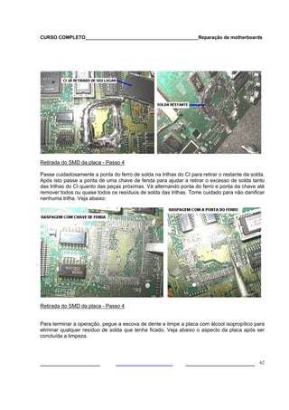 CURSO COMPLETO___________________________________________Reparação de motherboards




Retirada do SMD da placa - Passo 4

Passe cuidadosamente a ponta do ferro de solda na trilhas do CI para retirar o restante da solda.
Após isto passe a ponta de uma chave de fenda para ajudar a retirar o excesso de solda tanto
das trilhas do CI quanto das peças próximas. Vá alternando ponta do ferro e ponta da chave até
remover todos ou quase todos os resíduos de solda das trilhas. Tome cuidado para não danificar
nenhuma trilha. Veja abaixo:




Retirada do SMD da placa - Passo 4


Para terminar a operação, pegue a escova de dente e limpe a placa com álcool isopropílico para
eliminar qualquer resíduo de solda que tenha ficado. Veja abaixo o aspecto da placa após ser
concluída a limpeza.




___________________                                           ______________________ 62
 