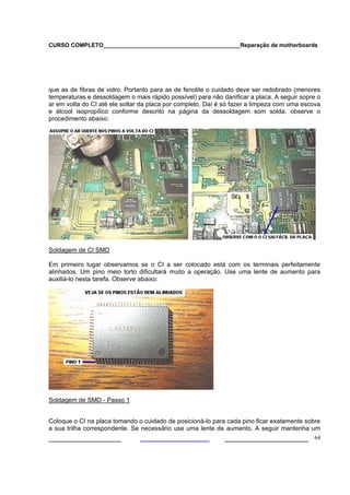 CURSO COMPLETO___________________________________________Reparação de motherboards




que as de fibras de vidro. Portanto para as de fenolite o cuidado deve ser redobrado (menores
temperaturas e dessoldagem o mais rápido possível) para não danificar a placa. A seguir sopre o
ar em volta do CI até ele soltar da placa por completo. Daí é só fazer a limpeza com uma escova
e álcool isopropílico conforme descrito na página da dessoldagem som solda. observe o
procedimento abaixo:




Soldagem de CI SMD

Em primeiro lugar observamos se o CI a ser colocado está com os terminais perfeitamente
alinhados. Um pino meio torto dificultará muito a operação. Use uma lente de aumento para
auxiliá-lo nesta tarefa. Observe abaixo:




Soldagem de SMD - Passo 1


Coloque o CI na placa tomando o cuidado de posicioná-lo para cada pino ficar exatamente sobre
a sua trilha correspondente. Se necessário use uma lente de aumento. A seguir mantenha um
___________________                                          ______________________ 64
 