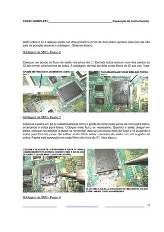 CURSO COMPLETO___________________________________________Reparação de motherboards




dedo sobre o CI e aplique solda nos dois primeiros pinos de dois lados opostos para que ele não
saia da posição durante a soldagem. Observe abaixo:

Soldagem de SMD - Passo 2


Coloque um pouco de fluxo de solda nos pinos do CI. Derreta solda comum num dos cantos do
CI até formar uma bolinha de solda. A soldagem deverá ser feita numa fileira do CI por vez. Veja:




Soldagem de SMD - Passo 3

Coloque a placa em pé e cuidadosamente corra a ponta do ferro pelos pinos de cima para baixo,
arrastando a solda para baixo. Coloque mais fluxo se necessário. Quando a solda chegar em
baixo, coloque novamente a placa na horizontal, aplique um pouco mais de fluxo e vá puxando a
solda para fora dos pinos. Se estiver muito difícil, retire o excesso de solda com um sugador de
solda. Repita esta operação em cada fileira de pinos do CI. Veja abaixo:




Soldagem de SMD - Passo 4

___________________                                           ______________________ 65
 