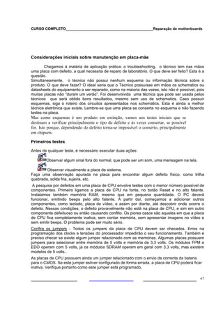 CURSO COMPLETO___________________________________________Reparação de motherboards




Considerações iniciais sobre manutenção em placa-mãe

        Chegamos à matéria de aplicação prática: o troubleshooting, o técnico tem nas mãos
uma placa com defeito, a qual necessita de reparo de laboratório. O que deve ser feito? Esta é a
questão.
Simultaneamente, o técnico não possui nenhum esquema ou informação técnica sobre o
produto. O que deve fazer? O ideal seria que o Técnico possuísse em mãos os schematics ou
datasheets do equipamento a ser reparado, como na maioria das vezes, isto não é possível, pois
muitas placas não “duram um verão”. Foi desenvolvida uma técnica que pode ser usada pelos
técnicos que será obtido bons resultados, mesmo sem uso de schematics. Caso possuir
esquemas, siga o roteiro dos circuitos apresentados nos schematics. Esta é ainda a melhor
técnica eletrônica que existe. Lembre-se que uma placa se conserta no esquema e não fazendo
testes na placa.
Mas como esquemas é um produto em extinção, vamos aos testes iniciais que se
destinam a verificar principalmente o tipo de defeito e às vezes consertar, se possível
for. Isto porque, dependendo do defeito torna-se impossível o conserto, principalmente
em chipsets.

Primeiros testes

Antes de qualquer teste, é necessário executar duas ações:

        Observar algum sinal fora do normal, que pode ser um som, uma mensagem na tela.

        Observar visualmente a placa de sistema.
Faça uma observação apurada na placa para encontrar algum defeito físico, como trilha
quebrada, solda fria, sujeira, etc.
 A pesquisa por defeitos em uma placa de CPU envolve testes com o menor número possível de
componentes. Primeiro ligamos a placa de CPU na fonte, no botão Reset e no alto falante.
Instalamos também memória RAM, mesmo que em pequena quantidade. O PC deverá
funcionar, emitindo beeps pelo alto falante. A partir daí, começamos a adicionar outros
componentes, como teclado, placa de vídeo, e assim por diante, até descobrir onde ocorre o
defeito. Nessas condições, o defeito provavelmente não está na placa de CPU, e sim em outro
componente defeituoso ou então causando conflito. Os piores casos são aqueles em que a placa
de CPU fica completamente inativa, sem contar memória, sem apresentar imagens no vídeo e
sem emitir beeps. O problema pode ser muito sério.
Confira os jumpers - Todos os jumpers da placa de CPU devem ser checados. Erros na
programação dos clocks e tensões do processador impedirão o seu funcionamento. Também é
preciso checar se existe algum jumper relacionado com as memórias. Algumas placas possuem
jumpers para selecionar entre memória de 5 volts e memória de 3,3 volts. Os módulos FPM e
EDO operam com 5 volts, já os módulos SDRAM operam em geral com 3,3 volts, mas existem
modelos de 5 volts..
As placas de CPU possuem ainda um jumper relacionado com o envio de corrente da bateria
para o CMOS. Se este jumper estiver configurado de forma errada, a placa de CPU poderá ficar
inativa. Verifique portanto como este jumper está programado.

___________________                                           ______________________ 67
 