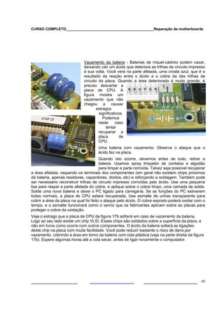 CURSO COMPLETO___________________________________________Reparação de motherboards




                              Vazamento da bateria - Baterias de níquel-cádmio podem vazar,
                              deixando cair um ácido que deteriora as trilhas de circuito impresso
                              à sua volta. Você verá na parte afetada, uma crosta azul, que é o
                              resultado da reação entre o ácido e o cobre da das trilhas de
                              circuito da placa. Quando a área deteriorada é muito grande, é
                              preciso descartar a
                              placa de CPU. A
                              figura mostra um
                              vazamento que não
                              chegou a causar
                                      estragos
                                       significativos.
                                          Podemos
                                       neste     caso
                                           tentar
                                       recuperar a
                                       placa        de
                                       CPU.
                                      Uma bateria com vazamento. Observe o ataque que o
                                      ácido fez na placa.
                                        Quando isto ocorre, devemos antes de tudo, retirar a
                                        bateria. Usamos spray limpador de contatos e algodão
                                        para limpar a parte corroída. Talvez seja possível recuperar
a área afetada, raspando os terminais dos componentes (em geral não existem chips próximos
da bateria, apenas resistores, capacitores, diodos, etc) e reforçando a soldagem. Também pode
ser necessário reconstruir trilhas de circuito impresso corroídas pelo ácido. Use uma pequena
lixa para raspar a parte afetada do cobre, e aplique sobre o cobre limpo, uma camada de solda.
Solde uma nova bateria e deixe o PC ligado para carregá-la. Se as funções do PC estiverem
todas normais, a placa de CPU estará recuperada. Use esmalte de unhas transparente para
cobrir a área da placa na qual foi feito o ataque pelo ácido. O cobre exposto poderá oxidar com o
tempo, e o esmalte funcionará como o verniz que os fabricantes aplicam sobre as placas para
proteger o cobre da oxidação.
Veja o estrago que a placa de CPU da figura 17b sofrerá em caso de vazamento da bateria.
Logo ao seu lado existe um chip VLSI. Esses chips são soldados sobre a superfície da placa, e
não em furos como ocorre com outros componentes. O ácido da bateria soltará as ligações
deste chip na placa com muita facilidade. Você pode reduzir bastante o risco de dano por
vazamento, cobrindo a área em torno da bateria com cola plástica (veja na parte direita da figura
17b). Espere algumas horas até a cola secar, antes de ligar novamente o computador.




___________________                                             ______________________ 68
 
