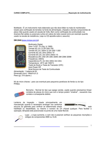 CURSO COMPLETO___________________________________________Reparação de motherboards




Multiteste - É um instrumento mais elaborado que não deve faltar na mala do mantenedor.
Usado para verificação de tensões na fonte de alimentação, chipsets e demais componentes de
placa mãe quando usado em escala de Volts. Bem como verificação de continuidade nos
diversos flat cables ou possíveis curtos em cabos de rede coaxial como por exemplo quando
usado na escala de resistência. (veja no CD apostila sobre o assunto)

DM 2040 (www.minipa.com.br)

                  Multímetro Digital
                  Visor "LCD": 3½ Dig. (± 1999)
                  Tensão AC (V): 2/ 20/ 200/ 750
                  Tensão DC (V): 200m/ 2/ 20/ 200/ 1.000
                  Corrente AC (A): 20m/ 200m/ 10
                  Corrente DC (A): 2m/ 20m/ 200m/ 10
                  Resistência (W): 200/ 2K/ 20K/ 200K/ 2M/ 20M/ 200M
                  Freqüência: 20KHz
                  Capacitância (F): 2n/ 20n/ 200n/ 2m/ 20m
                  Temperatura: -20°C até 1000°C
                  Teste de Diodo e Teste de Transistor (hFE)
                  Auto Power Off
                  Sinal Sonoro de Teste de Continuidade
Alimentação: 1 bateria de 9V
Dimensão (mm): 189x91x31,5
Peso (g): 310 (aprox.)


Kit de micro chaves - para uso eventual para pequenos parafusos de fenda ou do tipo
Phillips.


              Borracha - Normal do tipo que apaga caneta, usada quando precisamos limpar
              contatos de placas do micro que com o tempo podem “zinabrar” , causando mau
              contato e conseqüente defeito.



Lanterna de inspeção - Usada principalmente em
manutenção quando é necessário enxergar nos cantinhos
escuros do gabinete para verificar se determinado straps                          está
habilitado ou desabilitado, ou mesmo o número de um chipset qualquer. Para facilitar a
operação, lâmpada está posicionada na ponta de uma haste flexível.

             Lupa -, a lupa aumenta, e com isto é possível verificar as pequenas inscrições e
             códigos de componentes SMD ou VLSI.



___________________                                         ______________________            7
 