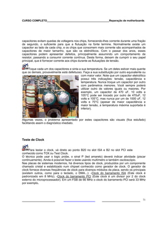 CURSO COMPLETO___________________________________________Reparação de motherboards




capacitores evitam quedas de voltagens nos chips, fornecendo-lhes corrente durante uma fração
de segundo, o suficiente para que a flutuação na fonte termine. Normalmente existe um
capacitor ao lado de cada chip, e os chips que consomem mais corrente são acompanhados de
capacitores de maior tamanho, que são os eletrolíticos. Com o passar dos anos, esses
capacitores podem apresentar defeitos, principalmente assumindo um comportamento de
resistor, passando a consumir corrente contínua. Desta forma, deixam de cumprir o seu papel
principal, que é fornecer corrente aos chips durante as flutuações de tensão.

    Toque cada um dos capacitores e sinta a sua temperatura. Se um deles estiver mais quente
que os demais, provavelmente está defeituoso. Faça a sua substituição por outro equivalente ou
                                            com maior valor. Note que um capacitor eletrolítico
                                            possui três indicações: tensão, capacitância e
                                            temperatura. Nunca troque um capacitor por outro
                                            com parâmetros menores. Você sempre poderá
                                            utilizar outro de valores iguais ou maiores. Por
                                            exemplo, um capacitor de 470 uF, 10 volts e
                                            105°C pode ser trocado por outro de 470uF, 12
                                            volts e 105°C, mas nunca por um de 1000 uF, 12
                                            volts e 70°C (apesar de maior capacitância e
                                            maior tensão, a temperatura máxima suportada é
                                            inferior).


Algumas vezes, o problema apresentado por estes capacitores são visuais (fica estufado)
facilitando assim o diagnóstico imediato.




Teste de Clock


     Para testar o clock, vá direto ao ponto B20 no slot ISA e B2 no slot PCI este
conhecido como TCK ou Test Clock.
O técnico pode usar o logic probe, o sinal P (led amarelo) deverá indicar atividade (piscar
continuamente). Ainda é possível fazer o teste usando multímetro e também osciloscópio.
Nas placas de sistemas modernos, há diversos tipos de clock, produzidos por um componente
chamado cristal e estabilizado num chipset conhecido como gerador de clock. O gerador de
clock fornece diversas freqüências de clock para diversos módulos da placa, sendo os principais
(existem outros, como para o teclado, o DMA...): -Clock do barramento ISA (Este clock é
padronizado em 8 MHz). -Clock do barramento PCI (Este clock é um divisor por 2 do clock
externo do microprocessador). Em um FSB de 66 MHz o clock do barramento PCI será 33 MHz
por exemplo.




___________________                                          ______________________ 71
 