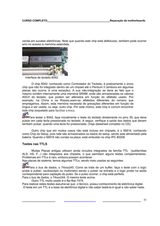 CURSO COMPLETO___________________________________________Reparação de motherboards




venda em sucatas eletrônicas. Note que quando este chip está defeituoso, também pode ocorrer
erro no acesso à memória estendida.




  Interface de teclado 8042.

       O chip 8042, conhecido como Controlador do Teclado, é praticamente o único
chip que não foi integrado dentro de um chipset até o Pentium II (embora em algumas
placas isto ocorra, é uma exceção). A sua não-integração se deve ao fato que o
mesmo contém internamente uma memória SRAM, onde são armazenadas os valores
ASCII do teclado, que podem ser alterados em função do alfabeto usado. Por
exemplo, na China e na Rússia,usam-se alfabetos diferentes do romano que
empregamos. Assim, esta memória necessita de gravações diferentes em função da
língua a ser usada, ou seja, outro chip. Por este motivo, este chip é comum encontrar
este chip soquetado para facilitar a troca.

     Para testar o 8042, faça inicialmente o teste do teclado diretamente no pino 39, que deve
pulsar em cada tecla pressionada no teclado. A seguir, verifique a saída dos dados que devem
também pulsar, quando uma tecla for pressionada. (Veja datasheet completo no CD)

        Outro chip que em muitos casos não está incluso em chipsets, é o 56818, conhecido
como Chip do Setup, pois nele são armazenados os dados do setup, sendo este alimentado pela
bateria. Quando o 56818 não consta na placa, está embutido no chip IPC 80206.

Testes nas TTLS

       Muitas Placas antigas utilizam ainda circuitos integrados da família TTL (subfamílias
ALS, HS, F...) não integrados aos chipsets, o que permitem alguns testes complementares.
Problemas em TTLs é raro, embora possam acontecer
Nas placas de sistema, temos algumas TTLs, sendo mais usadas as seguintes:

     Para o bus de dados, o 74xxx245. Como se trata de um buffer, faça o teste com o logic
probe e pulser, osciloscópio ou multímetro sendo o pulser na entrada e o logic probe na saída
correspondente para captação do pulso. Se o pulso ocorrer, o chip está perfeito.
Para o bus de dados, o 74xxx244. O mesmo teste acima.
       Outro TTL muito usado é o flip-flop 7474.
Para realizar estes testes assume-se que o técnico, possui conhecimento de eletrônica digital.
 O teste em um TTL é a base da eletrônica digital e não saber testá-la é igual a não saber nada.



___________________                                           ______________________ 83
 