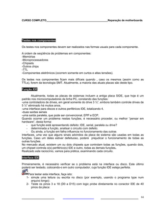 CURSO COMPLETO___________________________________________Reparação de motherboards




Testes nos componentes

Os testes nos componentes devem ser realizados nas formas usuais para cada componente.

A ordem de seqüência de problemas em componentes:
-Memórias
-Microprocessadores
-Chipsets
-Outros chips
-TTL
-Componentes eletrônicos (ocorrem somente em curtos e altas tensões).

Os testes nos componentes ficam mais difíceis quando , caso os mesmos (assim como as
TTLs), forem da tecnologia SMT. Atualmente, a maioria das atuais placas são deste tipo.

Função IDE

        Atualmente, todas as placas de sistemas incluem a antiga placa SIDE, que hoje é um
padrão nos microcomputadores da linha PC, constando das funções:
-uma controladora de drives, em geral somente do drive 3 ½”, embora também controle drives de
5 ¼” eliminado há muitos anos.
-uma interface para discos e outros periféricos IDE, totalizando 4.
-duas saídas seriais
-uma saída paralela, que pode ser convencional, EPP e ECP.
Quando ocorrer um problema nestas funções, é necessário proceder, ou melhor “pensar em
hardware”, desta forma:
    - que função está apresentando defeito: IDE, serial, paralela ou drive?
    - determinada a função, analisar o circuito com defeito.
    - Ou ainda, a função em falha influencia no funcionamento das outras
Interfaces, uma vez que alguns sinais advindos da placa de sistema são usadas em todas as
funções. Caso um deles estiver defeituoso, poderá prejudicar o funcionamento de todas as
outras funções.
No mercado atual, existem um ou dois chipsets que controlam todas as funções, quando dois,
um chipset controla o(s) periférico(s) IDE e outro, todas as demais funções.
Realizado este raciocínio, vamos para prática, examinando cada circuito.

Interface IDE

Primeiramente, é necessário verificar se o problema está na interface ou disco. Este último
poderá ser testado, colocando-o em outro computador, cuja função IDE esteja perfeita.

    Para testar esta interface, faça isto:
   1- simule uma leitura ou escrita no disco (por exemplo, usando o programa type num
      arquivo longo):
   2- Teste os pinos 3 a 18 (D0 a D15) com logic probe diretamente no conector IDE de 40
      pinos da placa:


___________________                                         ______________________ 84
 