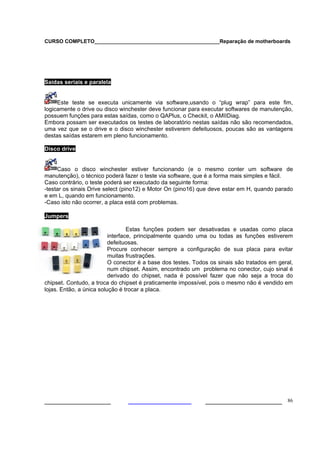 CURSO COMPLETO___________________________________________Reparação de motherboards




Saídas seriais e paralela


     Este teste se executa unicamente via software,usando o “plug wrap” para este fim,
logicamente o drive ou disco winchester deve funcionar para executar softwares de manutenção,
possuem funções para estas saídas, como o QAPlus, o Checkit, o AMIIDiag.
Embora possam ser executados os testes de laboratório nestas saídas não são recomendados,
uma vez que se o drive e o disco winchester estiverem defeituosos, poucas são as vantagens
destas saídas estarem em pleno funcionamento.

Disco drive


     Caso o disco winchester estiver funcionando (e o mesmo conter um software de
manutenção), o técnico poderá fazer o teste via software, que é a forma mais simples e fácil.
Caso contrário, o teste poderá ser executado da seguinte forma:
-testar os sinais Drive select (pino12) e Motor On (pino16) que deve estar em H, quando parado
e em L, quando em funcionamento.
-Caso isto não ocorrer, a placa está com problemas.

Jumpers

                                  Estas funções podem ser desativadas e usadas como placa
                          interface, principalmente quando uma ou todas as funções estiverem
                          defeituosas.
                          Procure conhecer sempre a configuração de sua placa para evitar
                          muitas frustrações.
                          O conector é a base dos testes. Todos os sinais são tratados em geral,
                          num chipset. Assim, encontrado um problema no conector, cujo sinal é
                          derivado do chipset, nada é possível fazer que não seja a troca do
chipset. Contudo, a troca do chipset é praticamente impossível, pois o mesmo não é vendido em
lojas. Então, a única solução é trocar a placa.




___________________                                           ______________________ 86
 