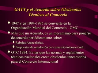 GATT y el Acuerdo sobre Obstáculos
GATT y el Acuerdo sobre Obstáculos
Técnicos al Comercio
Técnicos al Comercio
1947 y en 1994-1995 se convierte en la
1947 y en 1994-1995 se convierte en la
Organización Mundial del Comercio - OMC
Organización Mundial del Comercio - OMC
Más que un Acuerdo, es un mecanismo para ponerse
Más que un Acuerdo, es un mecanismo para ponerse
de acuerdo periódicamente sobre:
de acuerdo periódicamente sobre:
Rebajas Arancelarias.
Rebajas Arancelarias.
Propuestas de regulación del comercio internacional.
Propuestas de regulación del comercio internacional.
OTC 1994: Evitar que las normas y reglamentos
OTC 1994: Evitar que las normas y reglamentos
técnicos nacionales creen obstáculos innecesarios
técnicos nacionales creen obstáculos innecesarios
para el Comercio Internacional
para el Comercio Internacional
 