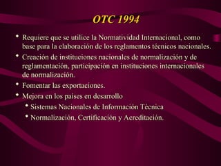 OTC 1994
OTC 1994
 Requiere que se utilice la Normatividad Internacional, como
Requiere que se utilice la Normatividad Internacional, como
base para la elaboración de los reglamentos técnicos nacionales.
base para la elaboración de los reglamentos técnicos nacionales.
 Creación de instituciones nacionales de normalización y de
Creación de instituciones nacionales de normalización y de
reglamentación, participación en instituciones internacionales
reglamentación, participación en instituciones internacionales
de normalización.
de normalización.
 Fomentar las exportaciones.
Fomentar las exportaciones.
 Mejora en los países en desarrollo
Mejora en los países en desarrollo
 Sistemas Nacionales de Información Técnica
Sistemas Nacionales de Información Técnica
 Normalización, Certificación y Acreditación.
Normalización, Certificación y Acreditación.
 