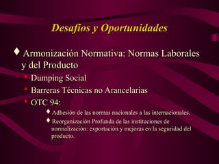 Desafios y Oportunidades
Desafios y Oportunidades
Armonización Normativa: Normas Laborales
Armonización Normativa: Normas Laborales
y del Producto
y del Producto

Dumping Social
Dumping Social

Barreras Técnicas no Arancelarias
Barreras Técnicas no Arancelarias

OTC 94:
OTC 94:
Adhesión de las normas nacionales a las internacionales.
Adhesión de las normas nacionales a las internacionales.
Reorganización Profunda de las instituciones de
Reorganización Profunda de las instituciones de
normalización: exportación y mejoras en la seguridad del
normalización: exportación y mejoras en la seguridad del
producto.
producto.
 