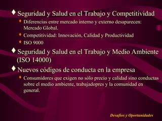 Desafios y Oportunidades
Seguridad y Salud en el Trabajo y Competitividad
Seguridad y Salud en el Trabajo y Competitividad
 Diferencias entre mercado interno y externo desaparecen:
Diferencias entre mercado interno y externo desaparecen:
Mercado Global.
Mercado Global.
 Competitividad: Innovación, Calidad y Productividad
Competitividad: Innovación, Calidad y Productividad
 ISO 9000
ISO 9000
Seguridad y Salud en el Trabajo y Medio Ambiente
Seguridad y Salud en el Trabajo y Medio Ambiente
(ISO 14000)
(ISO 14000)
Nuevos códigos de conducta en la empresa
Nuevos códigos de conducta en la empresa
 Consumidores que exigen no sólo precio y calidad sino conductas
Consumidores que exigen no sólo precio y calidad sino conductas
sobre el medio ambiente, trabajadopres y la comunidad en
sobre el medio ambiente, trabajadopres y la comunidad en
general.
general.
 